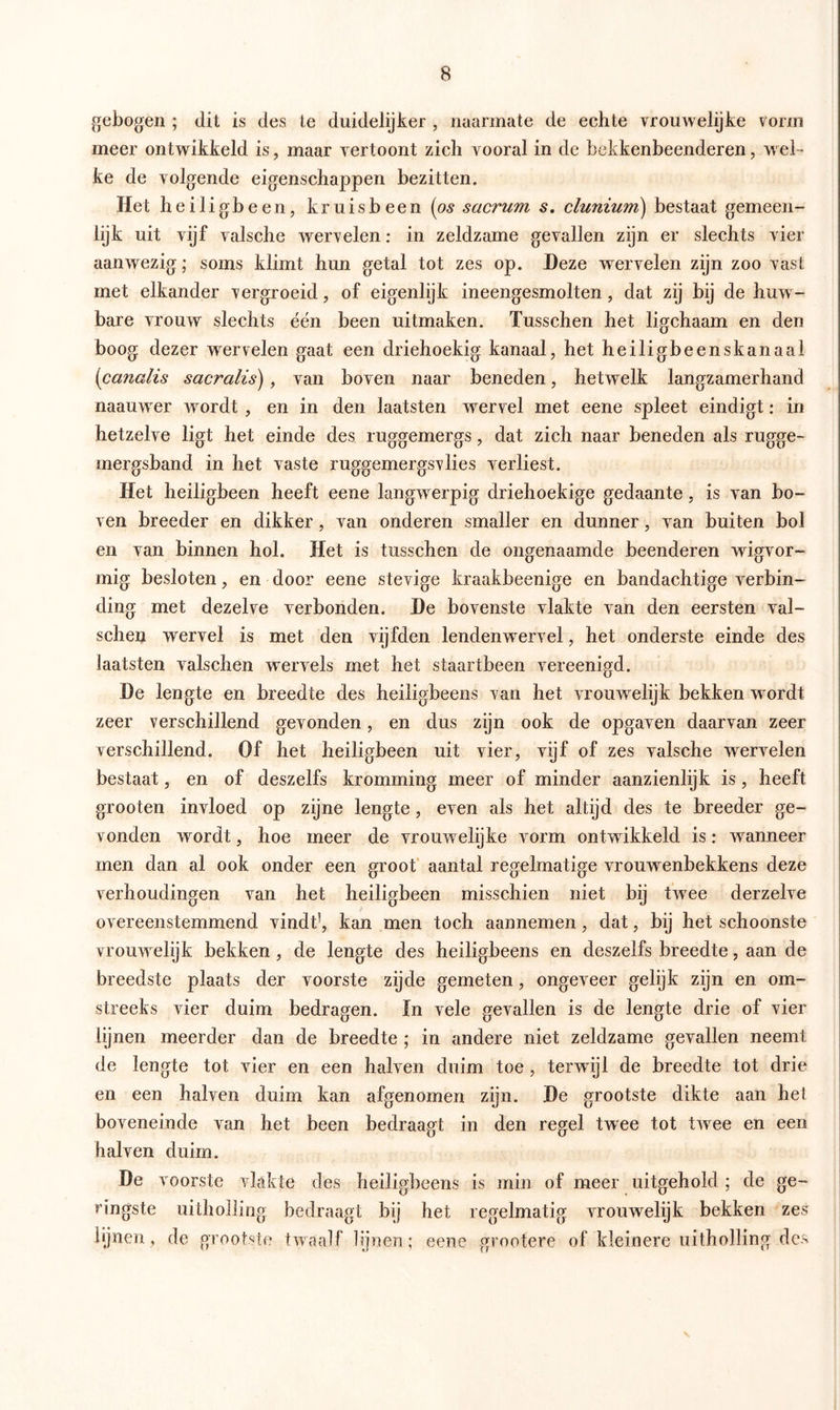 gebogen ; dit is des te duidelijker , naarmate de echte vrouwelijke vorm meer ontwikkeld is, maar vertoont zich vooral in de bekkenbeenderen, wel- ke de volgende eigenschappen bezitten. Tiet heiligbeen, kruisbeen (os sacrum s. clunium) bestaat gemeen- lijk uit vijf valsche wervelen: in zeldzame gevallen zijn er slechts vier aanwezig; soms klimt hun getal tot zes op. Deze wervelen zijn zoo vast met elkander vergroeid, of eigenlijk ineengesmolten, dat zij bij de huw- bare vrouw slechts één been uitmaken. Tusschen het ligchaam en den boog dezer wervelen gaat een driehoekig kanaal, het heiligbeenskanaal (canalis sacralis), van boven naar beneden, hetwelk langzamerhand naamver wordt , en in den laatsten wervel met eene spleet eindigt: in hetzelve ligt het einde des ruggemergs, dat zich naar beneden als rugge- mergsband in het vaste ruggemergsvlies verliest. Het heiligbeen heeft eene langwerpig driehoekige gedaante, is van bo- ven breeder en dikker, van onderen smaller en dunner, van buiten bol en van binnen hol. Het is tusschen de ongenaamde beenderen wigvor- mig besloten, en door eene stevige kraakbeenige en bandachtige verbin- ding met dezelve verbonden. De bovenste vlakte van den eersten val- schen wervel is met den vijfden lendenwervel, het onderste einde des laatsten valschen wervels met het staartbeen vereenigd. De lengte en breedte des heiligbeens van het vrouwelijk bekken w ordt zeer verschillend gevonden, en dus zijn ook de opgaven daarvan zeer verschillend. Of het heiligbeen uit vier, vijf of zes valsche wervelen bestaat, en of deszelfs kromming meer of minder aanzienlijk is, heeft grooten invloed op zijne lengte, even als het altijd des te breeder ge- vonden wordt, hoe meer de vrouwelijke vorm ontwikkeld is: wanneer men dan al ook onder een groot aantal regelmatige vrouwenbekkens deze verhoudingen van het heiligbeen misschien niet bij twree derzelve overeenstemmend vindt1, kan men toch aannemen, dat, bij het schoonste vrouw elijk bekken, de lengte des heiligbeens en deszelfs breedte, aan de breedste plaats der voorste zijde gemeten, ongeveer gelijk zijn en om- streeks vier duim bedragen. ïn vele gevallen is de lengte drie of vier lijnen meerder dan de breedte ; in andere niet zeldzame gevallen neemt de lengte tot vier en een halven duim toe , terwdjl de breedte tot drie en een halven duim kan afgenomen zijn. De grootste dikte aan hei boveneinde van het been bedraagt in den regel twee tot twree en een halven duim. De voorste vlakte des heiligbeens is min of meer uitgehold ; de ge- ringste uitholling bedraagt bij het regelmatig vrouwelijk bekken zes lijnen , de grootste twaalf lijnen; eene groofere of kleinere uitholling des