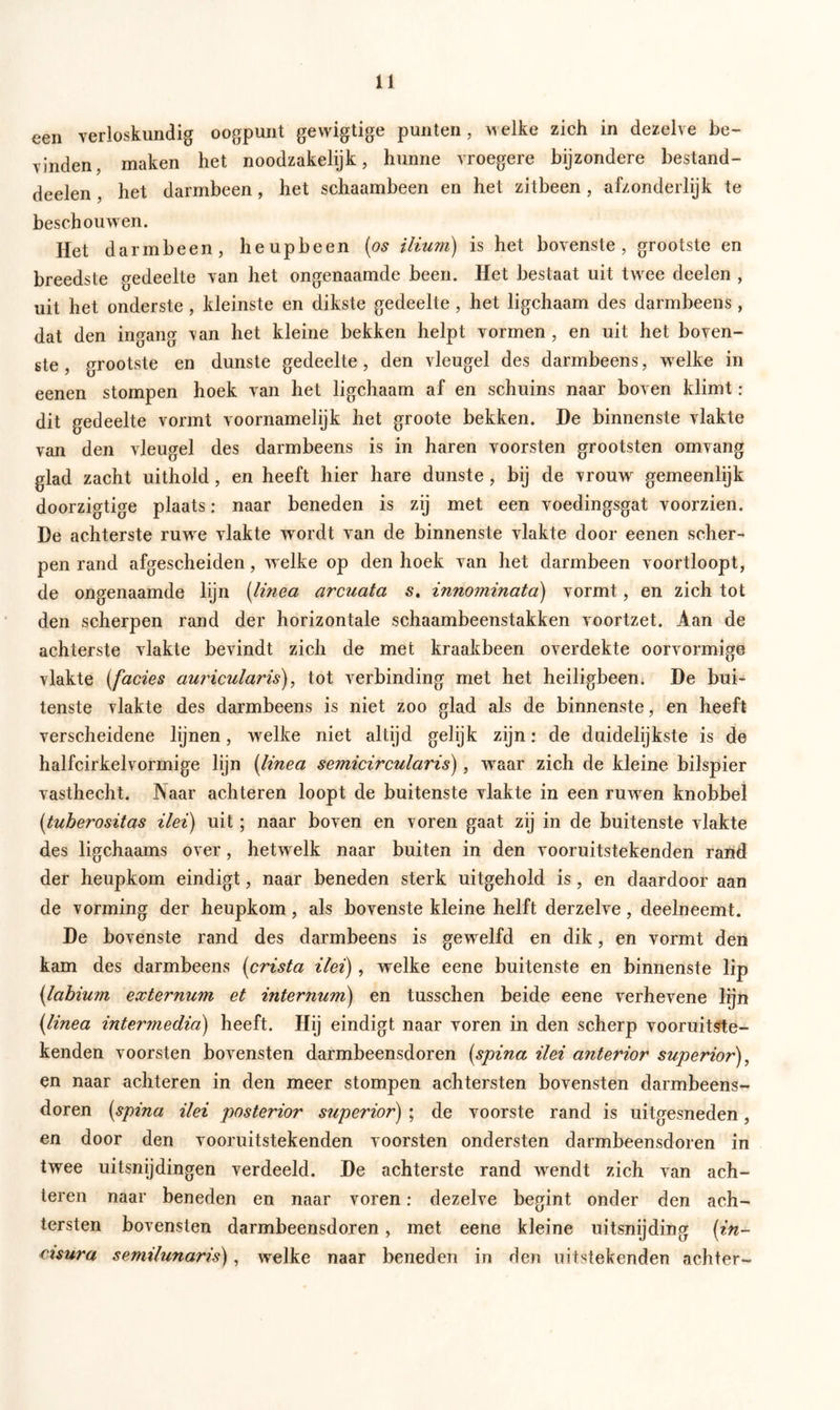 een verloskundig oogpunt gevvigtige punten , welke zich in dezelve be- vinden, maken het noodzakelijk, hunne vroegere bijzondere bestand- deelen, het darmbeen, het schaambeen en het zilbeen , afzonderlijk te beschouwen. Het darmbeen, heupbeen (os ilium) is het bovenste, grootste en breedste gedeelte van het ongenaamde been. Het bestaat uit twee deelen , uit het onderste , kleinste en dikste gedeelte , het ligchaam des darmbeens, dat den ingang van het kleine bekken helpt vormen , en uit het boven- ste , grootste en dunste gedeelte, den vleugel des darmbeens, welke in eenen stompen hoek van het ligchaam af en schuins naar boven klimt : dit gedeelte vormt voornamelijk het groote bekken. De binnenste vlakte van den vleugel des darmbeens is in haren voorsten grootsten omvang glad zacht uithold, en heeft hier hare dunste, bij de vrouw gemeenlijk doorzigtige plaats: naar beneden is zij met een voedingsgat voorzien. De achterste ruwe vlakte wordt van de binnenste vlakte door eenen scher- pen rand afgescheiden, welke op den hoek van het darmbeen voortloopt, de ongenaamde lijn (linea arcuata s. innominata) vormt, en zich tot den scherpen rand der horizontale schaambeenstakken voortzet. Aan de achterste vlakte bevindt zich de met kraakbeen overdekte oorvormige vlakte (facies auricularis), tot verbinding met het heiligbeen. De bui- tenste vlakte des darmbeens is niet zoo glad als de binnenste, en heeft verscheidene lijnen, wrelke niet altijd gelijk zijn: de duidelijkste is de halfcirkelvormige lijn (linea semicircularis), wraar zich de kleine bilspier vasthecht. Naar achteren loopt de buitenste vlakte in een ruwen knobbel (tuberositas Hei) uit; naar boven en voren gaat zij in de buitenste vlakte des ligchaams over, hetw elk naar buiten in den vooruitstekenden rand der heupkom eindigt, naar beneden sterk uitgehold is, en daardoor aan de vorming der heupkom, als bovenste kleine helft derzelve, deelneemt. De bovenste rand des darmbeens is gewelfd en dik, en vormt den kam des darmbeens (crista Hei), welke eene buitenste en binnenste lip (.labium externum et internum) en tusschen beide eene verhevene lijn (linea intermedia) heeft. Hij eindigt naar voren in den scherp vooruitste- kenden voorsten bovensten darmbeensdoren (spina Hei anterior superior), en naar achteren in den meer stompen achtersten bovensten darmbeens- doren (spina ilei posterior superior) ; de voorste rand is uitgesneden, en door den vooruitstekenden voorsten ondersten darmbeensdoren in twee uitsnijdingen verdeeld. De achterste rand wendt zich van ach- teren naar beneden en naar voren: dezelve begint onder den ach- tersten bovensten darmbeensdoren, met eene kleine uitsnijding (in- cisura semilunaris), welke naar beneden in den uitstekenden achter-