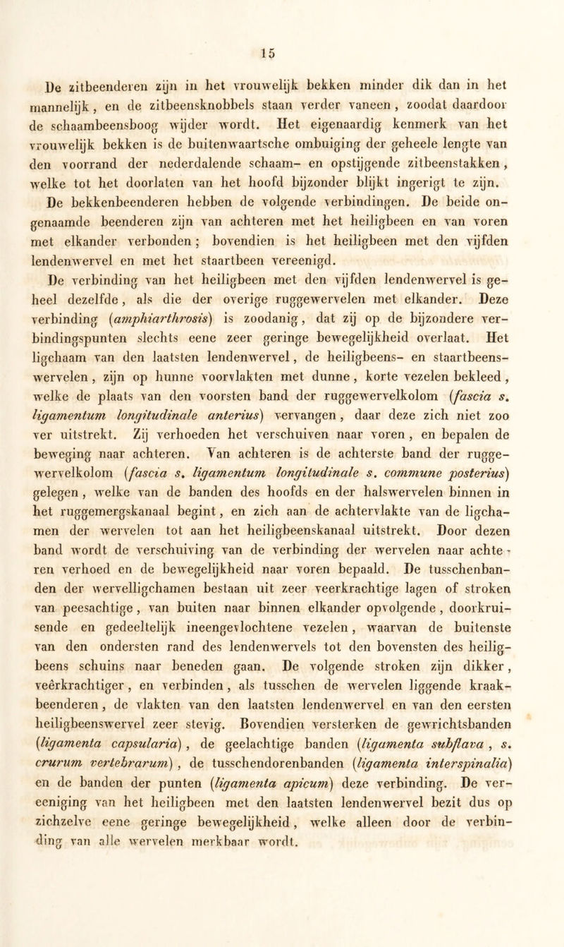 De zitbeenderen zijn in het vrouwelijk bekken minder dik dan in het mannelijk , en de zitbeensknobbels staan verder vaneen , zoodat daardoor de schaambeensboog wijder wordt. Het eigenaardig kenmerk van het vrouwelijk bekken is de buitenwaartsche ombuiging der geheele lengte van den voorrand der nederdalende schaam- en opstijgende zitbeenstakken, welke tot het doorlaten van het hoofd bijzonder blijkt ingerigt te zijn. De bekkenbeenderen hebben de volgende verbindingen. De beide on- genaamde beenderen zijn van achteren met het heiligbeen en van voren met elkander verbonden ; bovendien is het heiligbeen met den vijfden lendenwervel en met het staartbeen vereenigd. De verbinding van het heiligbeen met den vijfden lendenwervel is ge- heel dezelfde, als die der overige ruggewervelen met elkander. Deze verbinding (amphiarthrosis) is zoodanig, dat zij op de bijzondere ver- bindingspunten slechts eene zeer geringe bewegelijkheid overlaat. Het ligchaam van den laatsten lendenwervel, de heiligbeens- en staartbeens- wervelen , zijn op hunne voorvlakten met dunne, korte vezelen bekleed, welke de plaats van den voorsten band der ruggewervelkolom (fascia s. Hgamentum longitudinale anterius) vervangen, daar deze zich niet zoo ver uitstrekt. Zij verhoeden het verschuiven naar voren , en bepalen de beweging naar achteren. Yan achteren is de achterste band der rugge- wervelkolom (fascia s. Hgamentum, longitudinale s. commune posterius) gelegen, welke van de banden des hoofds en der halswervelen binnen in het ruggemergskanaal begint, en zich aan de achtervlakte van de ligcha- men der wervelen tot aan het heiligbeenskanaal uitstrekt. Door dezen band wordt de verschuiving van de verbinding der wervelen naar achte - ren verhoed en de bewegelijkheid naar voren bepaald. De tusschenban- den der wervelligchamen bestaan uit zeer veerkrachtige lagen of stroken van peesachtige, van buiten naar binnen elkander opvolgende , doorkrui- sende en gedeeltelijk ineengevlochtene vezelen, waarvan de buitenste van den ondersten rand des lendenwervels tot den bovensten des heilig- beens schuins naar beneden gaan. De volgende stroken zijn dikker, veerkrachtiger , en verbinden, als tusschen de wervelen liggende kraak- beenderen , de vlakten van den laatsten lendenwervel en van den eersten heiligbeenswervel zeer stevig. Bovendien versterken de gewrichtsbanden (ligamenta capsularia) , de geelachtige banden (ligamenta suhflava , s. crurum vertehrarum) , de tusschendorenbanden (ligamenta interspinalia) en de banden der punten (ligamenta apicum) deze verbinding. De ver- eeniging van het heiligbeen met den laatsten lendenwervel bezit dus op zichzelve eene geringe bewegelijkheid, welke alleen door de verbin- ding van alle wervelen merkbaar wordt.