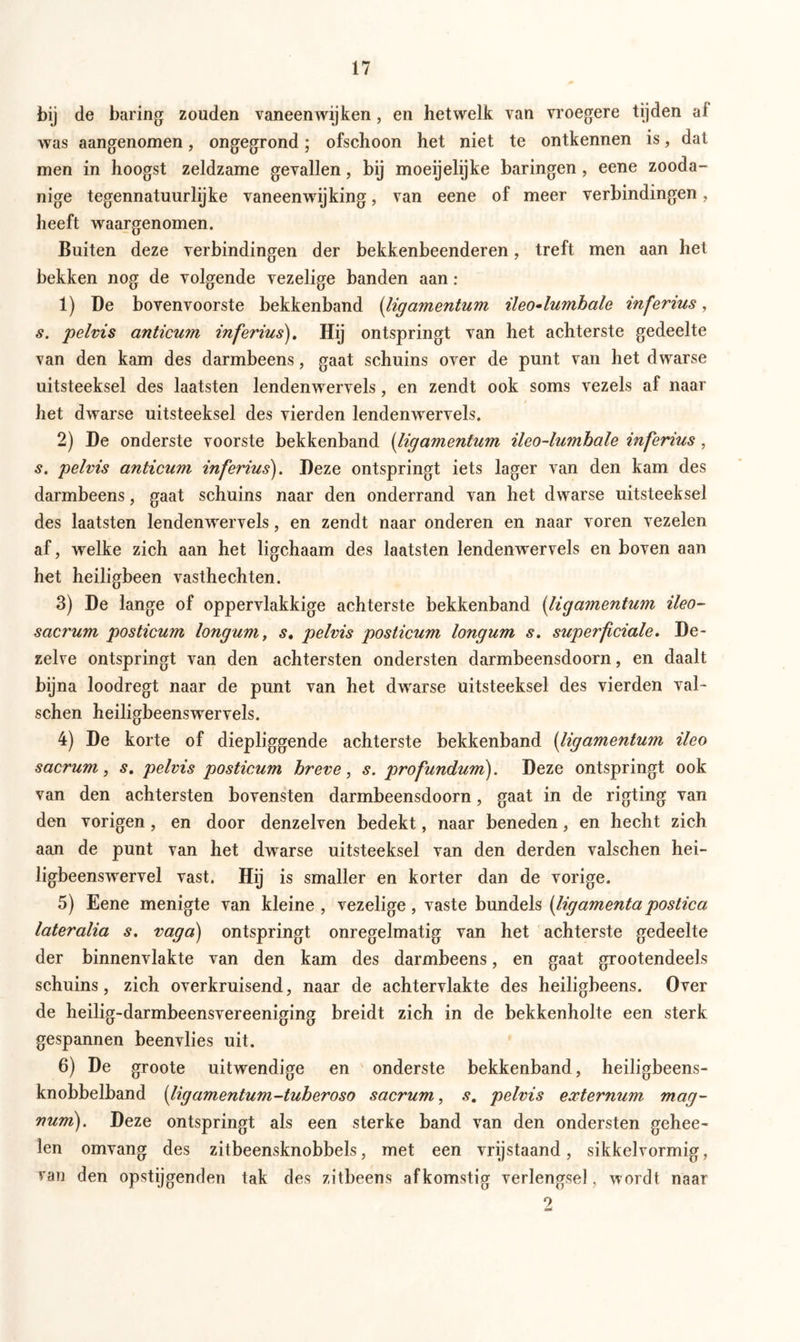 bij de baring zouden vaneenwijken, en hetwelk van vroegere tijden al was aangenomen, ongegrond; ofschoon het niet te ontkennen is, dat men in hoogst zeldzame gevallen, bij moeijelijke haringen , eene zooda- nige tegennatuurlijke vaneenwijking, van eene of meer verbindingen, heeft waargenomen. Buiten deze verbindingen der bekkenbeenderen, treft men aan het bekken nog de volgende vezelige banden aan : 1) De bovenvoorste bekkenband (ligamentum ileo-lumbale inferius, s. pelvis anticum inferius). Hij ontspringt van het achterste gedeelte van den kam des darmbeens, gaat schuins over de punt van het dwarse uitsteeksel des laatsten lendenwervels, en zendt ook soms vezels af naar het dwarse uitsteeksel des vierden lendenwervels. 2) De onderste voorste bekkenband (ligamentum ileo-lumhale inferius, s. pelvis anticum inferius). Deze ontspringt iets lager van den kam des darmbeens, gaat schuins naar den onderrand van het dwarse uitsteeksel des laatsten lendenwervels, en zendt naar onderen en naar voren vezelen af, welke zich aan het ligchaam des laatsten lendenwervels en boven aan het heiligbeen vasthechten. 3) De lange of oppervlakkige achterste bekkenband (ligamentum ileo- sacrum posticum longum, s, pelvis posticum longum s. superficiale. De- zelve ontspringt van den achtersten ondersten darmbeensdoorn, en daalt bijna loodregt naar de punt van het dwarse uitsteeksel des vierden val- sehen heiligbeensvrervels. 4) De korte of diepliggende achterste bekkenband (ligamentum ileo sacrum, s. pelvis posticum breve, s. profundum). Deze ontspringt ook van den achtersten bovensten darmbeensdoorn, gaat in de rigting van den vorigen, en door denzelven bedekt, naar beneden, en hecht zich aan de punt van het dwarse uitsteeksel van den derden valschen hei- ligbeenswervel vast. Hij is smaller en korter dan de vorige. 5) Eene menigte van kleine, vezelige, vaste bundels (ligamentapostica lateralia s. vaga) ontspringt onregelmatig van het achterste gedeelte der binnenvlakte van den kam des darmbeens, en gaat grootendeels schuins, zich overkruisend, naar de achtervlakte des heiligbeens. Over de heilig-darmbeensvereeniging breidt zich in de bekkenholte een sterk gespannen beenvlies uit. 6) De groote uitwendige en onderste bekkenband, heiligbeens- knobbelband [ligamentum-tuberoso sacrum, s. pelvis externum mag- num). Deze ontspringt als een sterke band van den ondersten gehee- len omvang des zitbeensknobbels, met een vrijstaand, sikkelvormig, van den opstijgenden tak des zitbeens afkomstig verlengsel, wordt naar 2