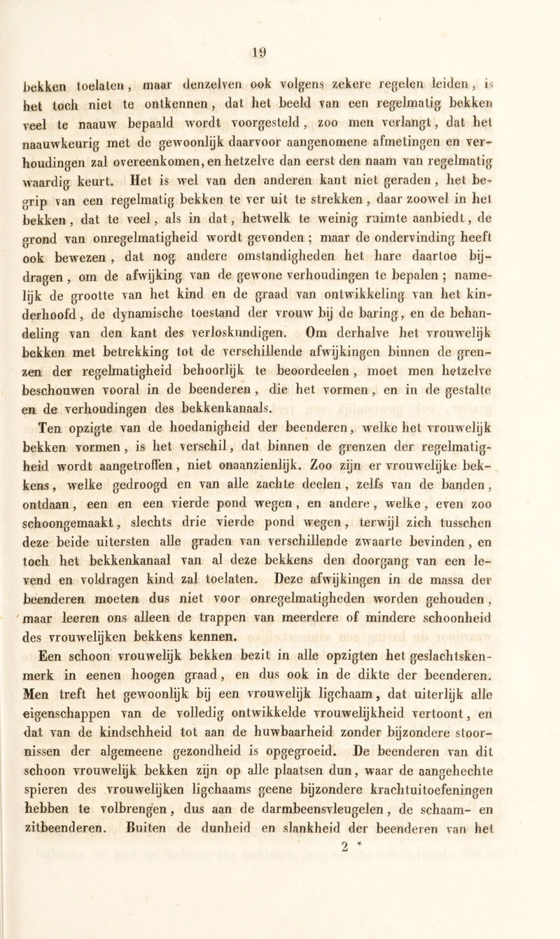 bekken toelaten , maar denzelven ook volgens zekere regelen leiden, is het toch niet te ontkennen, dat het beeld van een regelmatig bekken veel te naauw bepaald wordt voorgesteld, zoo men verlangt, dat het naauwkeurig met de gewoonlijk daarvoor aangenomene afmetingen en ver- houdingen zal overeenkomen, en hetzelve dan eerst den naam van regelmatig waardig keurt. Het is wel van den anderen kant niet geraden, het be- grip van een regelmatig bekken te ver uit te strekken, daar zoowel in het bekken, dat te veel, als in dat, hetwelk te weinig ruimte aanbiedt, de grond van onregelmatigheid wordt gevonden ; maar de ondervinding heeft ook bewezen , dat nog andere omstandigheden het hare daartoe bij- dragen , om de afwijking van de gewone verhoudingen te bepalen ; name- lijk de grootte van het kind en de graad van ontwikkeling van het kin- derhoofd, de dynamische toestand der vrouw bij de baring, en de behan- deling van den kant des verloskundigen. Om derhalve het vrouwelijk bekken met betrekking tot de verschillende afwijkingen binnen de gren- zen der regelmatigheid behoorlijk te beoordeelen, moet men hetzelve beschouwen vooral in de beenderen , die het vormen, en in de gestalte en de verhoudingen des bekkenkanaals. Ten opzigte van de hoedanigheid der beenderen, welke het vrouwelijk bekken vormen, is het verschil, dat binnen de grenzen der regelmatig- heid wordt aangetroffen, niet onaanzienlijk. Zoo zijn er vrouwelijke bek- kens , welke gedroogd en van alle zachte deelen, zelfs van de banden , ontdaan, een en een vierde pond wegen, en andere, welke, even zoo schoongemaakt, slechts drie vierde pond wegen, terwijl zich tusschen deze beide uitersten alle graden van verschillende zwaarte bevinden, en toch het bekkenkanaal van al deze bekkens den doorgang van een le- vend en voldragen kind zal toelaten. Deze afwijkingen in de massa der beenderen moeten dus niet voor onregelmatigheden worden gehouden, maar leeren ons alleen de trappen van meerdere of mindere schoonheid des vrouwelijken bekkens kennen. Een schoon vrouwelijk bekken bezit in alle opzigten het geslachtsken- merk in eenen hoogen graad, en dus ook in de dikte der beenderen. Men treft het gewoonlijk bij een vrouwelijk ligchaam, dat uiterlijk alle eigenschappen van de volledig ontwikkelde vrouwelijkheid vertoont, en dat van de kindschheid tot aan de huwbaarheid zonder bijzondere stoor- nissen der algemeene gezondheid is opgegroeid. De beenderen van dit schoon vrouwelijk bekken zijn op alle plaatsen dun, waar de aangehechte spieren des vrouwelijken ligchaams geene bijzondere krachtuitoefeningen hebben te volbrengen, dus aan de darmbeensvleugelen, de schaam- en zitbeenderen. Buiten de dunheid en slankheid der beenderen van het 2 4