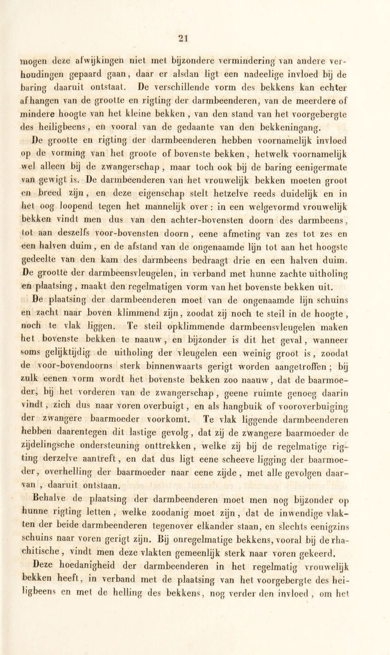 mogen deze afwijkingen niet met bijzondere vermindering van andere ver- houdingen gepaard gaan, daar er alsdan ligt een nadeelige invloed bij de baring daaruit ontstaat. De verschillende vorm des bekkens kan echter afhangen van de grootte en rigting der darmbeenderen, van de meerdere of mindere hoogte van het kleine bekken , van den stand van het voorgebergte des heiligbeens, en vooral van de gedaante van den bekkeningang. De grootte en rigting der darmbeenderen hebben voornamelijk invloed op de vorming van het groote of bovenste bekken, hetwelk voornamelijk wel alleen bij de zwangerschap , maar toch ook bij de baring eenigermate van gewigt is. De darmbeenderen van het vrouwelijk bekken moeten groot en breed zijn, en deze eigenschap stelt hetzelve reeds duidelijk en in het oog loopend tegen het mannelijk over : in een welgevormd vrouwelijk bekken vindt men dus van den achter-bovensten doorn des darmbeens, tot aan deszelfs voor-bovensten doorn, eene afmeting van zes tot zes en een halven duim, en de afstand van de ongenaamde lijn tot aan het hoogste gedeelte van den kam des darmbeens bedraagt drie en een halven duim, De grootte der darmbeensvleugelen, in verband met hunne zachte uitholing en plaatsing , maakt den regelmatigen vorm van het bovenste bekken uit. De plaatsing der darmbeenderen moet van de ongenaamde lijn schuins en zacht naar boven klimmend zijn, zoodat zij noch te steil in de hoogte , noch te vlak liggen. Te steil opklimmende darmbeensvleugelen maken het bovenste bekken te naauwr, en bijzonder is dit het geval, wanneer soms gelijktijdig de uitholing der vleugelen een weinig groot is, zoodat de voor-bovendoorns sterk binnenwaarts gerigt worden aangetroffen ; bij zulk eenen vorm w'ordt het bovenste bekken zoo naauw, dat de baarmoe- der, bij het vorderen van de zwangerschap, geene ruimte genoeg daarin vindt, zich dus naar voren overbuigt, en als hangbuik of vooroverbuiging der zwangere baarmoeder voorkomt. Te vlak liggende darmbeenderen hebben daarentegen dit lastige gevolg, dat zij de ztyangexe baarmoeder de zijdelingsche ondersteuning onttrekken, welke zij bij de regelmatige rig- iing derzelve aantreft, en dat dus ligt eene scheeve ligging der baarmoe- der , overhelling der baarmoeder naar eene zijde , met alle gevolgen daar- van , daaruit ontstaan. Behalve de plaatsing der darmbeenderen moet men nog bijzonder op hunne rigting letten , wrelke zoodanig moet zijn, dat de inwendige vlak- ten der beide darmbeenderen tegenover elkander staan, en slechts eenigzins schuins naar voren gerigt zijn. Bij onregelmatige bekkens, vooral bij derha- chitische, vindt men deze vlakten gemeenlijk sterk naar voren gekeerd. Deze hoedanigheid der darmbeenderen in het regelmatig vrouwelijk bekken heeft, in verband met de plaatsing van het voorgebergte des hei- ligbeens en met de helling des bekkens, nog verder den invloed, om het
