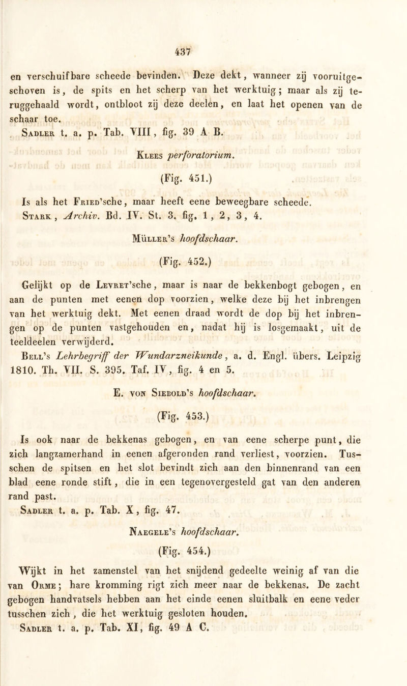 en verschuifbare scheede bevinden. Deze dekt, wanneer zij vooruitge- schoven is, de spits en het scherp van het werktuig; maar als zij te- ruggehaald wordt, ontbloot zij deze deelen, en laat het openen van de schaar toe. Sadler t. a. p. Tab. VIII, fig. 39 A B. Klees perforatorium. (Fig. 451.) Is als het FRiED’sche, maar heeft eene beweegbare scheede. Stark, Archiv. Bd. IV. St. 3, fig, 1, 2, 3, 4. Mülle r’s hoofdschaar. (Fig. 452.) Gelijkt op de LEVRET’sche, maar is naar de bekkenbogt gebogen, en aan de punten met eenen dop voorzien, welke deze bij het inbrengen van het werktuig dekt. Met eenen draad wordt de dop bij het inbren- gen op de punten vastgehouden en, nadat hij is losgemaakt, uit de teeldeelen verwijderd. Bell’s Lehrbegriff der TVundarzneikunde, a. d. Engl, übers. Leipzig 1810. Th. VIL S. 395. Taf. IV, fig. 4 en 5. E. von Sieeold’s hoofdschaar. (Fig. 453.) Is ook naar de bekkenas gebogen, en van eene scherpe punt, die zich langzamerhand in eenen afgeronden rand verliest, voorzien. Tus- schen de spitsen en het slot bevindt zich aan den binnenrand van een blad eene ronde stift, die in een tegenovergesteld gat van den anderen rand past. Sadler t. a. p. Tab. X, fig. 47. Naegele’s hoofdschaar. (Fig. 454.) Wijkt in het zamenstel van het snijdend gedeelte weinig af van die van Orme ; hare kromming rigt zich meer naar de bekkenas. De zacht gebogen handvatsels hebben aan het einde eenen sluitbalk en eene veder tusschen zich , die het werktuig gesloten houden. Sadler t. a. p. Tab. XI, fig. 49 A C.