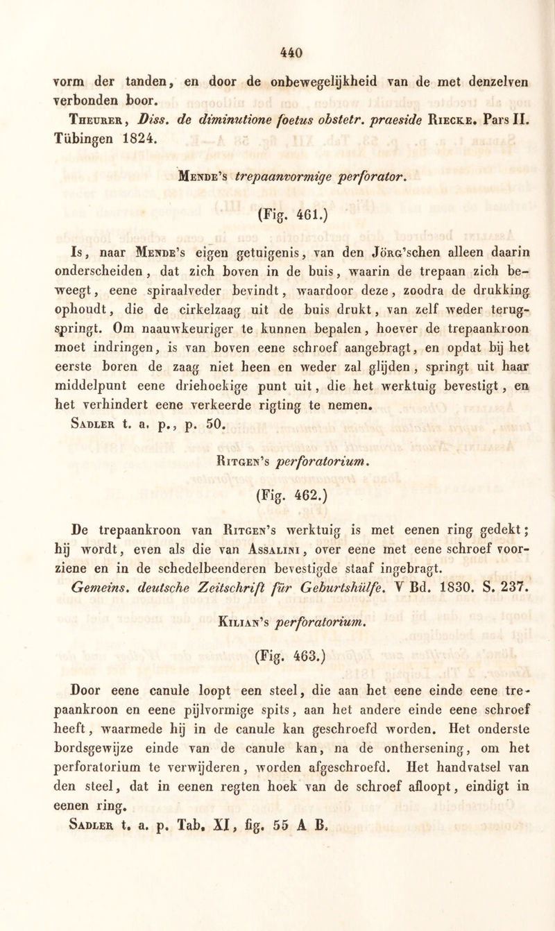 vorm der tanden, en door de onbewegelijkheid van de met denzelven verbonden boor. Theurer, Biss. de diminutione foetus obstetr. praeside Riecke. Pars II. Tübingen 1824. Mende’s trepaanvormige perforator, (Fig. 461.) Is, naar Mende’s eigen getuigenis, van den JöRG’schen alleen daarin onderscheiden , dat zich boven in de buis, waarin de trepaan zich be- weegt , eene spiraalveder bevindt, waardoor deze, zoodra de drukking ophoudt, die de cirkelzaag uit de buis drukt, van zelf weder terug- springt. Om naauwkeuriger te kunnen bepalen, hoever de trepaanki oon moet indringen, is van boven eene schroef aangebragt, en opdat bij het eerste boren de zaag niet heen en weder zal glijden , springt uit haar middelpunt eene driehoekige punt uit, die het werktuig bevestigt, en het verhindert eene verkeerde rigting te nemen. Sadler t. a. p., p. 50. Ritgen’s perforatorium. (Fig. 462.) De trepaankroon van Ritgen’s werktuig is met eenen ring gedekt; hÖ wordt, even als die van Assalini , over eene met eene schroef voor- ziene en in de schedelbeenderen bevestigde staaf ingebragt. Gemeins. deutsche Zeitschrift für Geburtshülfe. V Bd. 1830. S. 237. Kilian’s perforatorium. (Fig. 463.) Door eene canule loopt een steel, die aan het eene einde eene tre- paankroon en eene pijlvormige spits, aan het andere einde eene schroef heeft, waarmede hij in de canule kan geschroefd worden. Het onderste bordsgewijze einde van de canule kan, na de onthersening, om het perforatorium te verwijderen, worden afgeschroefd. Het handvatsel van den steel, dat in eenen regten hoek van de schroef afloopt, eindigt in eenen ring. Sadler t, a. p. Tab, XI, fig, 55 A B*