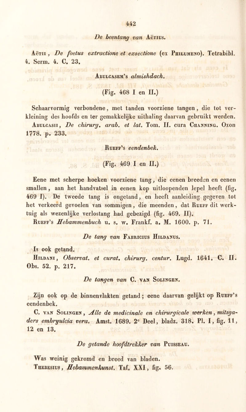 De beentang van Aerius. Actii , De foetus extractione et exsectione (ex Philumeno). Tetrabibi. 4. Serm. 4. C. 23. Abulcasem’s almishdach. (Fig. 468 I en II.) Schaarvormig verbondene, met tanden voorziene tangen, die tot ver- kieming des hoofds en ter gemakkelijke uithaling daarvan gebruikt werden. Abulcasii, De chirurg. arab. et lat. Tom. II. cura Channing. Oxon 1778. p. 233. Rueff’s eendenbek. (Fig. 469 I en II.) Eene met scherpe hoeken voorziene tang, die eenen breeden en eenen smallen, aan het handvatsel in eenen kop uitloopenden lepel heeft (fig. 469 I). De tweede tang is ongetand, en heeft aanleiding gegeven tot het verkeerd gevoelen van sommigen, die meenden, dat Rueff dit werk- tuig als wezenlijke verlostang had gebezigd (fig. 469. II). Rüeff’s Hebammenbuch u. s. w. Frankf. a. M. 1600. p. 71. De tang van Fabricius Hildanus. Is ook getand. Hildani , Observat. et curat. chirurg. centur. Lugd. 16410 C. II. Obs. 52. p. 217. De tangen van C. van Solingen. Zijn ook op de binnenvlakten getand; eene daarvan gelijkt op Rüeff’s eendenbek. C. van Solingen , Alle de medicinale en chirurgicale werken, mitsga- ders embryulcia vera. Amst. 1689. 2° Deel, bladz. 318. PI. I, fig. 11, 12 en 13. De getande hoofdtrekker van Puisseau. Was weinig gekromd en breed van bladen. Thebesius , Hebam?nenkunst. Taf. XXI, fig. 56,