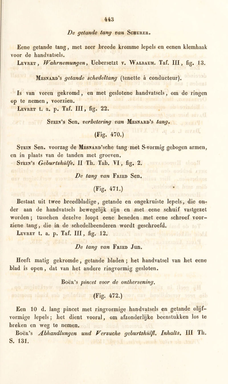 De getande tang van Schürer. Eene getande tang, met zeer breede kromme lepels en eenen klemhaak voor de handvatsels. Levret, Wahrnemungen, Uebersetzt v. Walbaum. Taf. III, fig. 13. Mesnard’s getande schedeltang (tenette ä conducteur). Is van voren gekromd, en met geslotene handvatsels, om de ringen op te nemen, voorzien. Levret t. a. p. Taf. III, fig. 22. Stein’s Sen. verbetering van Mesnard’s tang, (Fig. 470.) Stein Sen. voorzag de MESNARD’sche tang met S-vormig gebogen armen, en in plaats van de tanden met groeven. Stein’s Geburtshülfe, II Th. Tab. YI, fig. 2. De tang van Fried Sen. (Fig. 471.) Bestaat uit twee breedbladige, getande en ongekruiste lepels, die on- der aan de handvatsels bewegelijk zijn en met eene schuif vastgezet worden; tusschen dezelve loopt eene beneden met eene schroef voor- ziene tang, die in de schedelbeenderen wordt geschroefd. Levret t. a. p. Taf. III, fig. 12. De tang van Fried Jun. Heeft matig gekromde, getande bladen ; het handvatsel van het eene blad is open, dat van het andere ringvormig gesloten. Boën’s 'pincet voor de onthersening. (Fig. 472.) Een 10 d. lang pincet met ringvormige handvatsels en getande olijf- vormige lepels; het dient vooral, om afzonderlijke beenstukken los te breken en weg te nemen. Bocr’s Abhandlungen und Versuche geburtshülfl. Inhalts, III Th. S. 131.