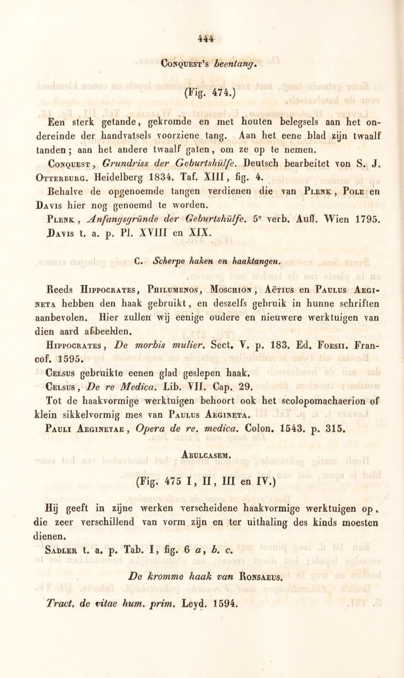 Goiïquest’s heentang. (Fig. 474.) Een sterk getande, gekromde en met houten belegsels aan het on- dereinde der handvatsels voorziene tang. Aan het eene blad zijn twaalf tanden ; aan het andere twaalf gaten, om ze op te nemen. Conquest , Grundriss der Geburtshülfe. Deutsch bearbeitet von S. J. Otterburg. Heidelberg 1834. Taf. XIII, fig. 4. Behalve de opgenoemde tangen verdienen die van Plenk , Pole en Davis hier nog genoemd te worden. Plenk , Anfangsgründe der Geburtshülfe. 5° verb. Aufl. Wien 1795. Davis t. a. p. PI. XVIII en XIX. C. Scherpe hahen en haaktangen. Reeds Hippocrates, Philumenos, Moschion, AëTius en Paulus Aegi- neta hebben den haak gebruikt, en deszelfs gebruik in hunne schriften aanbevolen. Hier zullen wij eenige oudere en nieuwere werktuigen van dien aard afbeelden. Hippocrates, De morbis mulier. Sect. V. p. 183. Ed. Foesii. Fran- cof. 1595. Celsus gebruikte eenen glad geslepen haak. Celsus , De re Medica. Lib. VII. Cap. 29. Tot de haakvormige werktuigen behoort ook het scolopomachaerion of klein sikkelvormig mes van Paulus Aegineta. Pauli Aeginetae , Opera de re. medica. Colon. 1543. p. 315. Abulcasem. (Fig. 475 I, II, Ul en IV.) Hij geeft in zijne werken verscheidene haakvormige werktuigen op. die zeer verschillend van vorm zijn en ter uithaling des kinds moesten dienen. Sadler t. a. p. Tab. I, fig. 6 a, b. c. De kromme haak van Ronsaeus. Tract. de vitae hum. prim. Leyd. 1594.