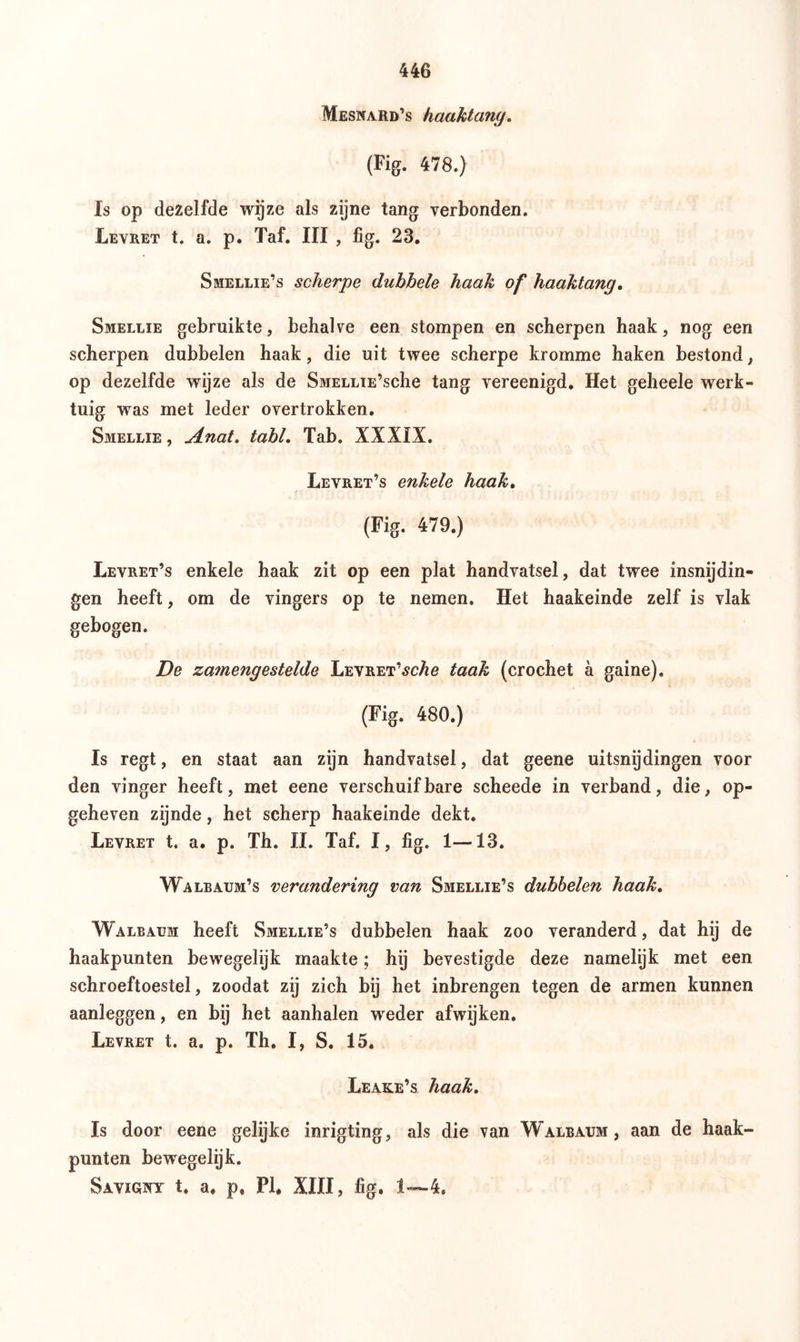 Mesnaiid’s haaktany. (Fig. 478.) Is op dezelfde wijze als zijne tang verbonden. Levret t. a. p. Taf. III , fig. 23. Smellie’s scherpe dubbele haak of haaktang, Smellie gebruikte, behalve een stompen en scherpen haak, nog een scherpen dubbelen haak, die uit twee scherpe kromme haken bestond, op dezelfde wyze als de SMELLiE’sche tang vereenigd. Het geheele werk- tuig was met leder overtrokken. Smellie, Anat. tabl. Tab. XXXIX. Levret’s enkele haak, (Fig. 479.) Levret’s enkele haak zit op een plat handvatsel, dat twee insnijdin- gen heeft, om de vingers op te nemen. Het haakeinde zelf is vlak gebogen. De za7nengestelde Levret’^cÄ6 taak (crochet a gaine). (Fig. 480.) Is regt, en staat aan zijn handvatsel, dat geene uitsnijdingen voor den vinger heeft, met eene verschuifbare scheede in verband, die, op- geheven zijnde, het scherp haakeinde dekt. Levret t. a. p. Th. II. Taf. I, fig. 1—13. Walbaum’s verandering van Smellie’s dubbelen haak, Walbaum heeft Smellie’s dubbelen haak zoo veranderd, dat hij de haakpunten bewegelijk maakte; hij bevestigde deze namelijk met een schroeftoestel, zoodat zij zich bij het inbrengen tegen de armen kunnen aanleggen, en bij het aanhalen weder afwijken. Levret t. a. p. Th. I, S. 15. Leake’s haak, Is door eene gelijke inrigting, als die van Walbaum, aan de haak- punten bewegelijk. Savigjny t. a. p. PI. XIII, fig. 1—4.