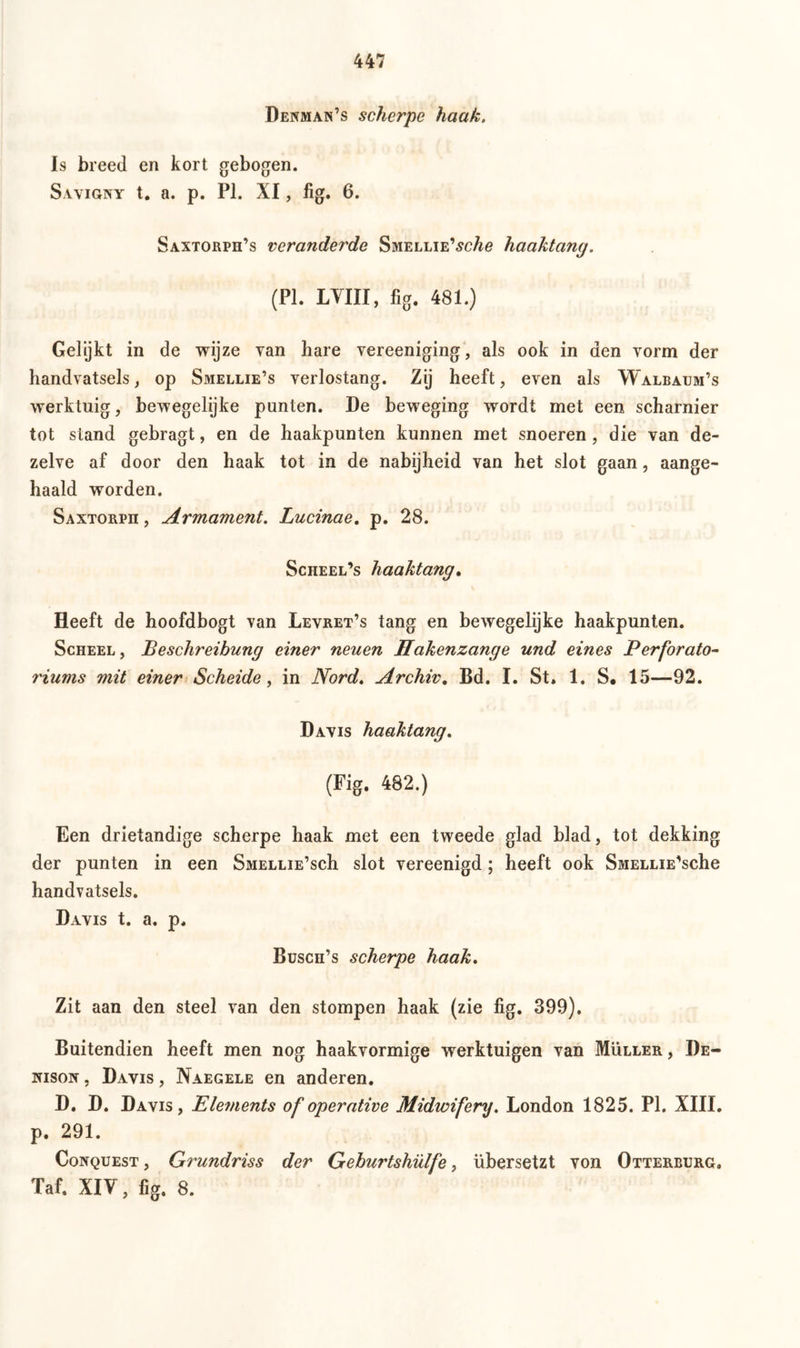 Denman’s scherpe haak. Is breed en kort gebogen. Savigny t. a. p. PI. XI, fig. 6. Saxtorph’s veranderde SmELLiE'sche haaktang. (PI. LVIII, fig. 481.) Gelijkt in de wijze van hare vereeniging, als ook in den vorm der handvatsels, op Smellie’s verlostang. Zij heeft, even als Walbaum’s werktuig, bewegelijke punten. De beweging wordt met een scharnier tot stand gebragt, en de haakpunten kunnen met snoeren, die van de- zelve af door den haak tot in de nabijheid van het slot gaan, aange- haald worden. Saxtorph , Armament. Lucinae. p. 28. Scheel’s haaktang. Heeft de hoofdbogt van Levret’s tang en bewegelijke haakpunten. Scheel , Beschreibung einer neuen Hakenzange und eines Perforato- riums mit einer Scheide, in Nord. Archiv. Bd. I. St. 1. S. 15—92. Davis haaktang. (Fig. 482.) Een drietandige scherpe haak met een tweede glad blad, tot dekking der punten in een Smellie’scIi slot vereenigd; heeft ook SsiELLiE'sche handvatsels. Davis t. a. p. Buscn’s scherpe haak. Zit aan den steel van den stompen haak (zie fig. 399). Buitendien heeft men nog haakvormige werktuigen van Müller , De- iuson , Davis , Naegele en anderen. D. D. Davis, Elements of operative Midwifery. London 1825. PI. XIII. p. 291. Conquest, Grundriss der Geburtshülfe, übersetzt von Otterburg. Taf. XIV, fig. 8.