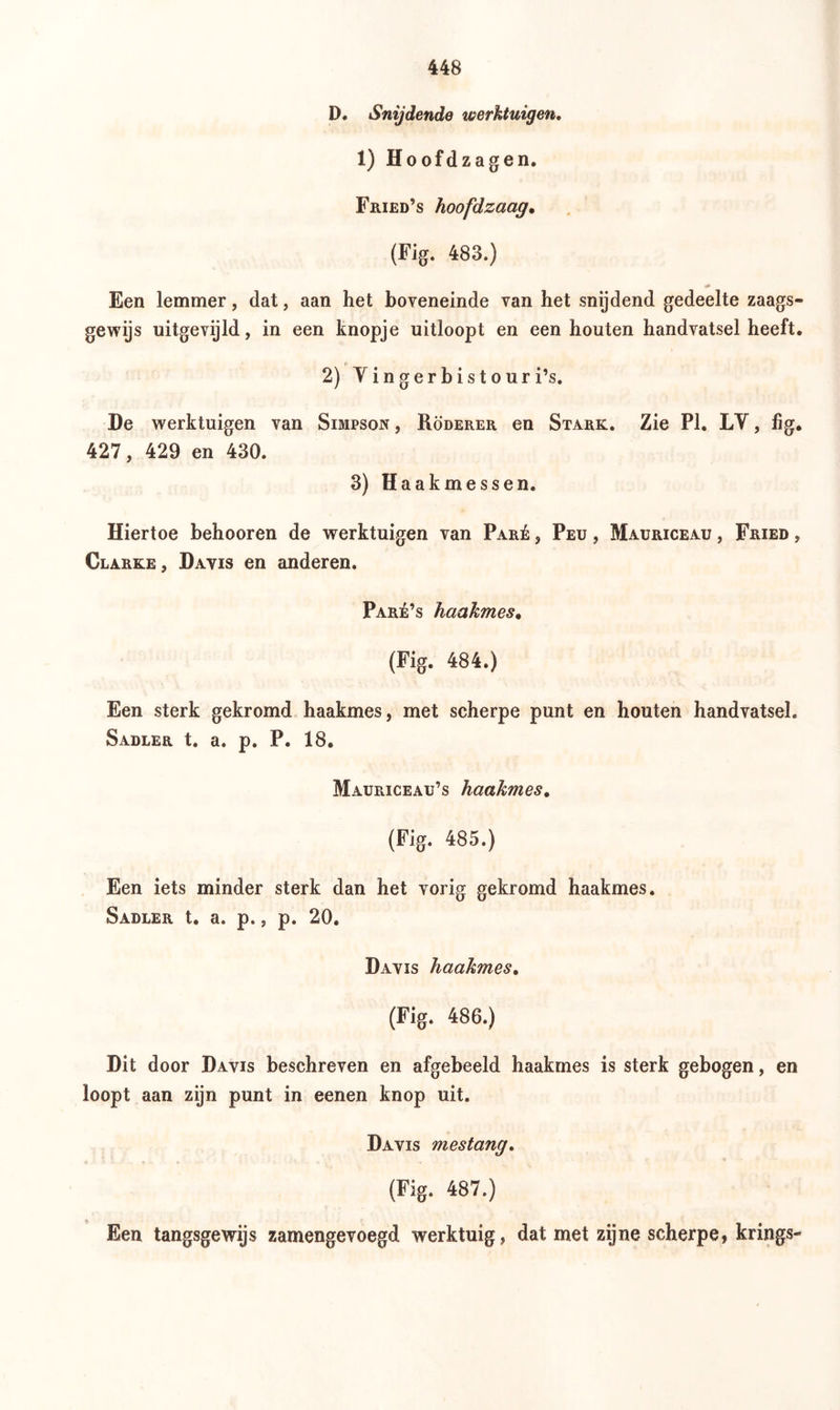 D. Snijdende werktuigen. 1) Hoofdzagen. Fried’s hoofdzaag• (Fig. 483.) Een lemmer, dat, aan het boveneinde van het snijdend gedeelte zaags- gewijs uitgevijld, in een knopje uitloopt en een houten handvatsel heeft. 2) Yin gerb is tour i’s. De werktuigen van Simpson , Röderer en Stark. Zie PI. LY, fig. 427, 429 en 430. 3) Haakmessen. Hiertoe behooren de werktuigen van Paré , Peu , Mauriceau , Fried , Clarke, Davis en anderen. Paré’s haakmes. (Fig. 484.) Een sterk gekromd haakmes, met scherpe punt en houten handvatsel. Sadler t. a. p. P. 18. Mauriceau’s haakmes. (Fig. 485.) Een iets minder sterk dan het vorig gekromd haakmes. Sadler t. a. p., p. 20. Davis haakmes. (Fig. 486.) Dit door Davis beschreven en afgebeeld haakmes is sterk gebogen, en loopt aan zijn punt in eenen knop uit. Davis mestang. (Fig. 487.) Een tangsgewijs zamengevoegd werktuig, dat met zijne scherpe, krings-