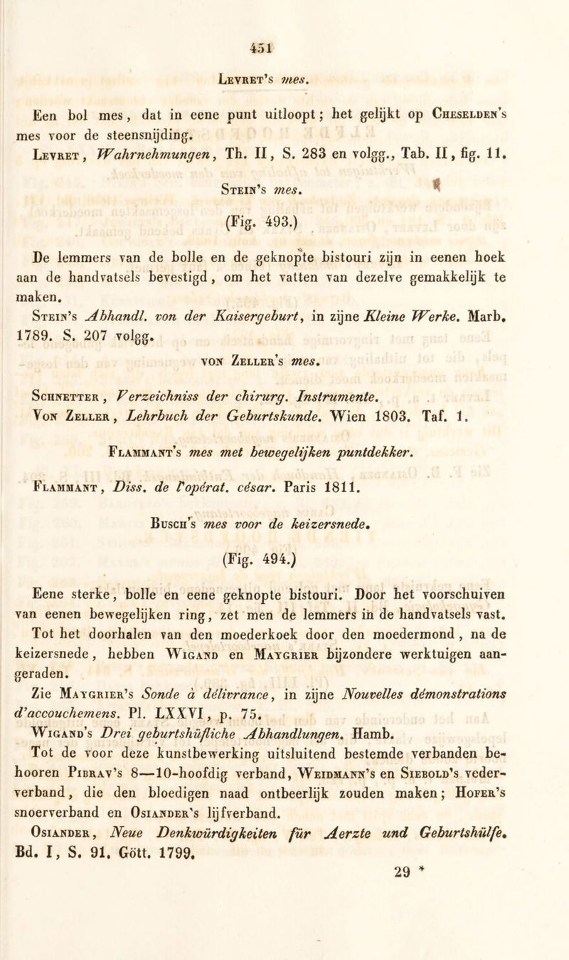 Levret’s mes. Een bol mes, dat in eene punt uitloopt; het gelijkt op Cheselden’s mes Yoor de steensnijding. Levret , Wahrnehmungen, Th. II, S. 283 en volgg., Tab. II, fig. 11, Stein’s mes. (Fig. 493.) Ce lemmers van de bolle en de geknopte bistouri zijn in eenen hoek aan de handvatsels bevestigd, om het vatten van dezelve gemakkelijk te maken. Stein’s Ahhandl. von der Kaisergehurt, in zijne Kleine Werke. Marb, 1789. S. 207 volgg. von Zeller’s mes. Schnetter , Verzeichniss der chirurg. Instrumente. Von Zeller, Lehrbuch der Geburtskunde. Wien 1803. Taf. 1. Flammant’s mes met bewegelijken puntdekker. Flammant, Diss. de Vopérat. césar. Paris 1811. Busch’s mes voor de keizersnede• (Fig. 494.) Eene sterke, bolle en eene geknopte bistouri. Door het voorschuiven van eenen bewegelijken ring, zet men de lemmers in de handvatsels vast. Tot het doorhalen van den moederkoek door den moedermond , na de keizersnede, hebben Wigand en Maygrier bijzondere werktuigen aan- geraden. Zie Maygrier’s Sonde ä dëlivrance, in zijne Nouvelles démonstrations d’accouchemens. PI. LXXVI, p. 75. Wigand’s Drei geburtshilfliche Abhandlungen. Hamb. Tot de voor deze kunstbewerking uitsluitend bestemde verbanden be- hooren Pibrav’s 8—10-hoofdig verband, Weidmann’s en Siebold’s veder- verband, die den bloedigen naad ontbeerlijk zouden maken; Hofer’s snoerverband en Osiander's lijfverband. Osiander , Neue Denkwürdigkeiten für Aerzte und Geburtshülfe* Bd. I, S. 91. Gott. 1799. 29 4