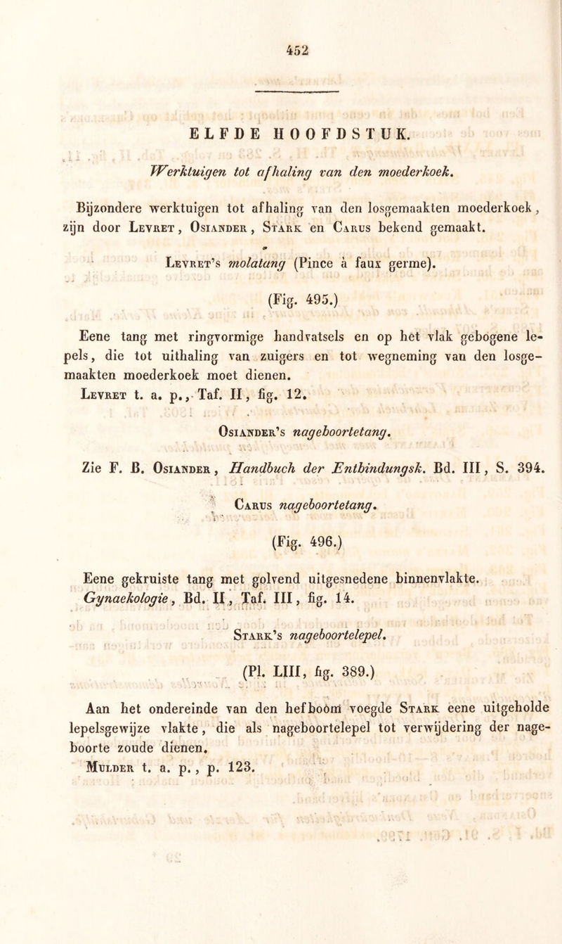ELFDE HOOFDSTUK. 9 Ij • * ■ v * Werktuigen tot afhaling van den moederkoek. Bijzondere werktuigen tot afhaling van den losgemaakten moederkoek, zijn door Levret , Osiander , Stark en Carus bekend gemaakt. <p Levret’s molatang (Pince a faux germe). (Fig. 495.) Eene tang met ringvormige handvatsels en op het vlak gebogene le- pels , die tot uithaling van zuigers en tot wegneming van den losge- maakten moederkoek moet dienen. Levret t. a. p., Taf. II, fig. 12. Osiander’s nageboortetang. \l\ -J • '■* ' ■ ■ Zie F. B. Osiander , Handbuch der Entbindungsk. Bd. III, S. 394. I iOl : ’■ - A - . ■* .-<>>■ '* Carus nageboortetang. ?A,:- ‘ > T' •V/- (Fig. 496.) Eene gekruiste tang met golvend uitgesnedene binnenvlakte. Gynaekologie, Bd. II, Taf* III, fig. 14. : : i i V « J 't I 1 I B- i ' Stark’s nageboortelepel. (PI. LUI, fig. 389.) .. . ; .. yy' o u . t/* ■ I - - • Aan het ondereinde van den hefboóm voegde Stark eene uitgeholde lepelsgewijze vlakte, die als nageboortelepel tot verwijdering der nage- boorte zoude dienen. Mulder t. a. p., p. 123.