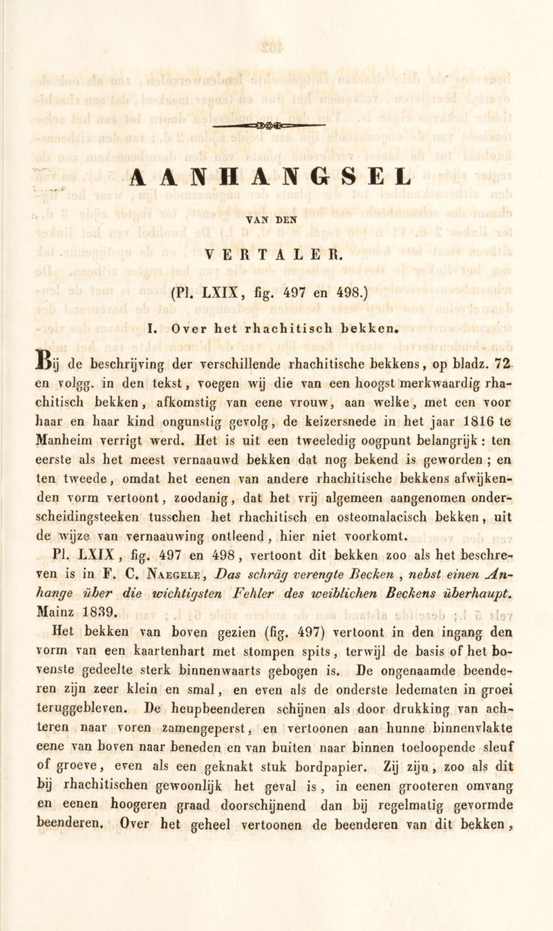 AANHANGSEL VAN DEN VERTALER. (PI. LXIX, fig. 497 en 498.) I. Over het rhachitisch bekken. Bij de beschrijving der verschillende rhachitische hekkens, op bladz. 72 en volgg. in den tekst, voegen wij die van een hoogst merkwaardig rha- chitisch hekken, afkomstig van eene vrouw, aan welke, met een voor haar en haar kind ongunstig gevolg, de keizersnede in het jaar 1816 te Manheim verrigt werd. Het is uit een tweeledig oogpunt belangrijk : ten eerste als het meest vernaauwd bekken dat nog bekend is geworden ; en ten tweede, omdat het eenen van andere rhachitische bekkens afwijken- den vorm vertoont, zoodanig, dat het vrij algemeen aangenomen onder- scheidingsteeken tusschen het rhachitisch en osteomalacisch bekken, uit de wijze van vernaauwing ontleend, hier niet voorkomt. PI. LXIX , fig. 497 en 498 , vertoont dit bekken zoo als het beschre- ven is in F. C. Naegele , Das schräg verengte Becken , nebst einen An- hänge über die wichtigsten Fehler des weiblichen Beckens überhaupt. Mainz 1839. > , ■ ; ; . j37 Het bekken van boven gezien (fig. 497) vertoont in den ingang den vorm van een kaartenbart met stompen spits, terwijl de basis of het bo- venste gedeelte sterk binnenwaarts gebogen is. De ongenaamde beende- ren zijn zeer klein en smal, en even als de onderste ledematen in groei teruggebleven. De heupbeenderen schijnen als door drukking van ach- teren naar voren zamengeperst, en vertoonen aan hunne binnenvlakte eene van boven naar beneden en van buiten naar binnen toeloopende sleuf of groeve, even als een geknakt stuk bordpapier. Zij zijn, zoo als dit bij rhachitischen gewoonlijk het geval is , in eenen grooteren omvang en eenen hoogeren graad doorschijnend dan bij regelmatig gevormde beenderen. Over het geheel vertoonen de beenderen van dit bekken,