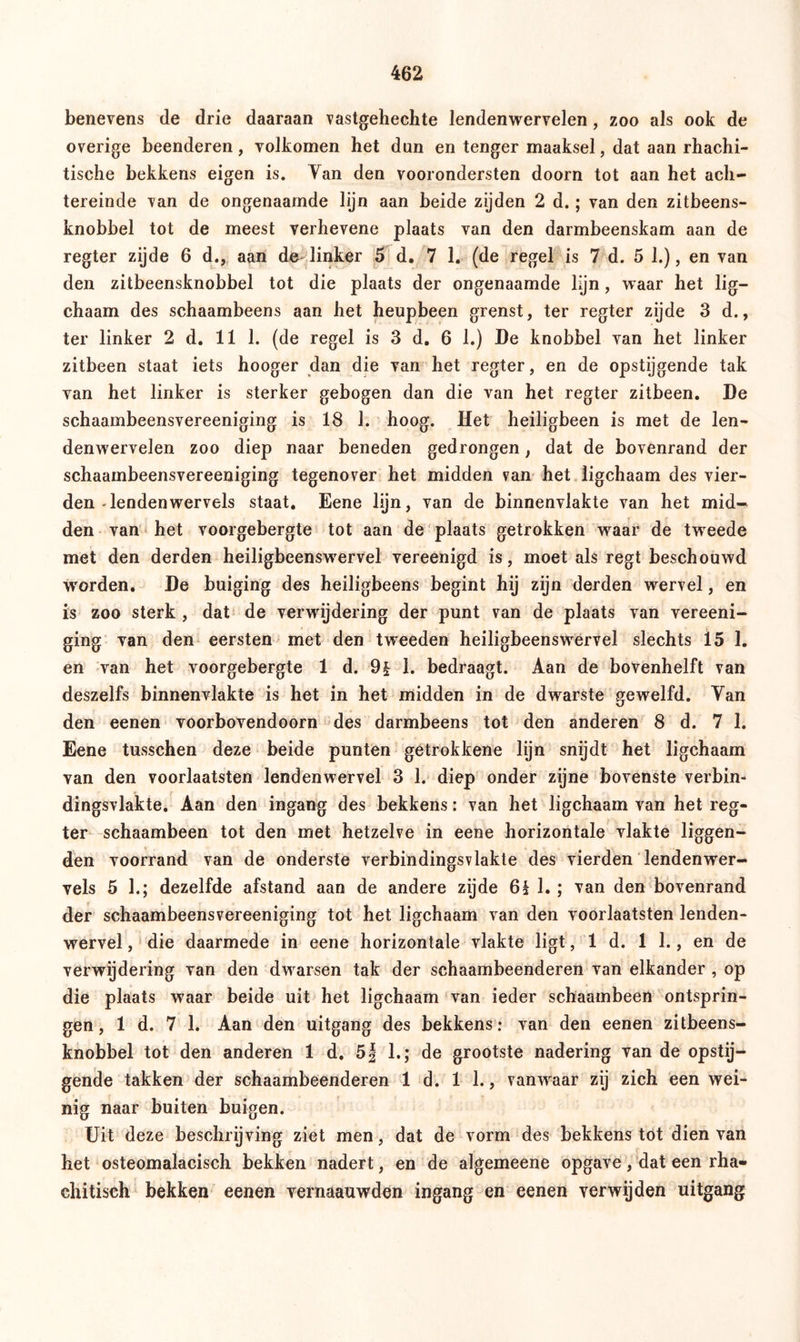 benevens de drie daaraan vastgehechte lendenwervelen, zoo als ook de overige beenderen, volkomen het dun en tenger maaksel, dat aan rhachi- tische bekkens eigen is. Yan den voorondersten doorn tot aan het ach- tereinde van de ongenaamde lijn aan beide zijden 2 d.; van den zitbeens- knobbel tot de meest verhevene plaats van den darmbeenskam aan de regter zijde 6 d., aan de linker 5 d. 7 1. (de regel is 7 d. 5 1.), en van den zitbeensknobbel tot die plaats der ongenaamde lijn, waar het lig— chaam des schaambeens aan het heupbeen grenst, ter regter zijde 3 d., ter linker 2 d. 11 1. (de regel is 3 d. 6 1.) De knobbel van het linker zitbeen staat iets hooger dan die van het regter, en de opstijgende tak van het linker is sterker gebogen dan die van het regter zitbeen. De schaambeensvereeniging is 18 1. hoog. Het heiligbeen is met de len- denwervelen zoo diep naar beneden gedrongen, dat de bovenrand der schaambeensvereeniging tegenover het midden van het ligchaam des vier- den-lenden wervels staat. Eene lijn, van de binnenvlakte van het mid- den van het voorgebergte tot aan de plaats getrokken waar de tweede met den derden heiligbeenswervel vereenigd is, moet als regt beschouwd worden. De buiging des heiligbeens begint hij zijn derden wervel, en is zoo sterk , dat de verwijdering der punt van de plaats van vereeni- ging van den eersten met den tweeden heiligbeenswervel slechts 15 1. en van het voorgebergte 1 d. 9| 1. bedraagt. Aan de bovenhelft van deszelfs binnenvlakte is het in het midden in de dwarste gewelfd. Yan den eenen voorbovendoorn des darmbeens tot den anderen 8 d. 7 1. Eene tusschen deze beide punten getrokkene lijn snijdt het ligchaam van den voorlaatsten lendenwervel 3 1. diep onder zijne bovenste verbin- ding svlakte. Aan den ingang des bekkens: van het ligchaam van het reg- ter schaambeen tot den met hetzelve in eene horizontale vlakte liggen- den voorrand van de onderste verbindingsvlakte des vierden lendenwer- vels 5 1.; dezelfde afstand aan de andere zijde 6§ 1. ; van den bovenrand der schaambeensvereeniging tot het ligchaam van den voorlaatsten lenden- wervel , die daarmede in eene horizontale vlakte ligt, 1 d. 1 1., en de verwijdering van den dwarsen tak der schaambeenderen van elkander , op die plaats waar beide uit het ligchaam van ieder schaambeen ontsprin- gen, 1 d. 7 1. Aan den uitgang des bekkens: van den eenen zitbeens- knobbel tot den anderen 1 d. 5| 1.; de grootste nadering van de opstij- gende takken der schaambeenderen 1 d. 1 1., vanwaar zij zich een wei- nig naar buiten buigen. Uit deze beschrijving ziet men, dat de vorm des bekkens tot dien van het osteomalacisch bekken nadert, en de algemeene opgave, dat een rha- chitisch bekken eenen vernaauwden ingang en eenen verwijden uitgang
