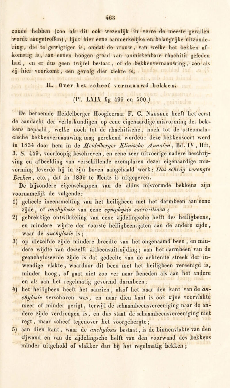 zoude hebben (zoo als dit ook wezenlijk in verre de meeste gevallen wordt aangetroffen), lijdt hier eene aanmerkelijke en belangrijke uitzonde- ring , die te gewigtiger is, omdat de vrouw, van welke het bekken af- komstig is, aan eenen hoogen graad van onmiskenbare rhachitis geleden had , en er dus geen twijfel bestaat, of de bekkenvernaauwing, zoo als zij hier voorkomt, een gevolg dier ziekte is. II. Over het scheef vernaauwd bekken. (PI. LXIX fig 499 en 500.) De beroemde Heidelberger Hoogleeraar F. C. Naegele heeft het eerst de aandacht der verloskundigen op eene eigenaardige misvorming des bek- kens bepaald, welke noch tot de rhachitische, noch tot de osteomala- cische bekkenvernaauwing mag gerekend wordeu: deze bekkensoort werd in 1834 door hem in de Heidelberger Klinische Annalen, Bd. IY, Hft. 3. S. 449, voorloopig beschreven, en eene zeer uitvoerige nadere beschrij- ving en afbeelding van verschillende exemplaren dezer eigenaardige mis- vorming leverde hij in zijn boven aangehaald wrerk: Das schräg verengte Becken, etc., dat in 1839 te Mentz is uitgegeven. De bijzondere eigenschappen van de aldus misvormde bekkens zijn voornamelijk de volgende: 1) geheele ineensmelting van het heiligbeen met het darmbeen aan eene zijde, of anchylosis van eene symphysis sacro-iliaca ; 2) gebrekkige ontwikkeling van eene zijdelingsche helft des heiligbeens, en mindere wijdte der voorste heiligbeensgaten aan de andere zijde, waar de anchylosis is; 3) op diezelfde zijde mindere breedte van het ongenaamd been, en min- dere wijdte van deszelfs zitbeensuitsnijding; aan het darmbeen van de geanchyloseerde zijde is dat gedeelte van de achterste streek der in- wendige vlakte, waardoor dit been met het heiligbeen vereenigd is, minder hoog, of gaat niet zoo ver naar beneden als aan het andere en als aan het regelmatig gevormd darmbeen; 4) het heiligbeen heeft het aanzien , alsof het naar den kant van de an- chylosis verschoven was, en naar dien kant is ook zijne voorvlakte meer of minder gerigt, terwijl de schaambeensvereeniging naar de an- dere zijde verdrongen is, en dus staat de schaambeensvereeniging niet regt, maar scheef tegenover het voorgebergte; 5) aan dien kant, waar de anchylosis bestaat, is de binnenvlakte van den zijwand en van de zijdelingsche helft van den voorwand des bekkens minder uitgehold of vlakker dan bij het regelmatig bekken;