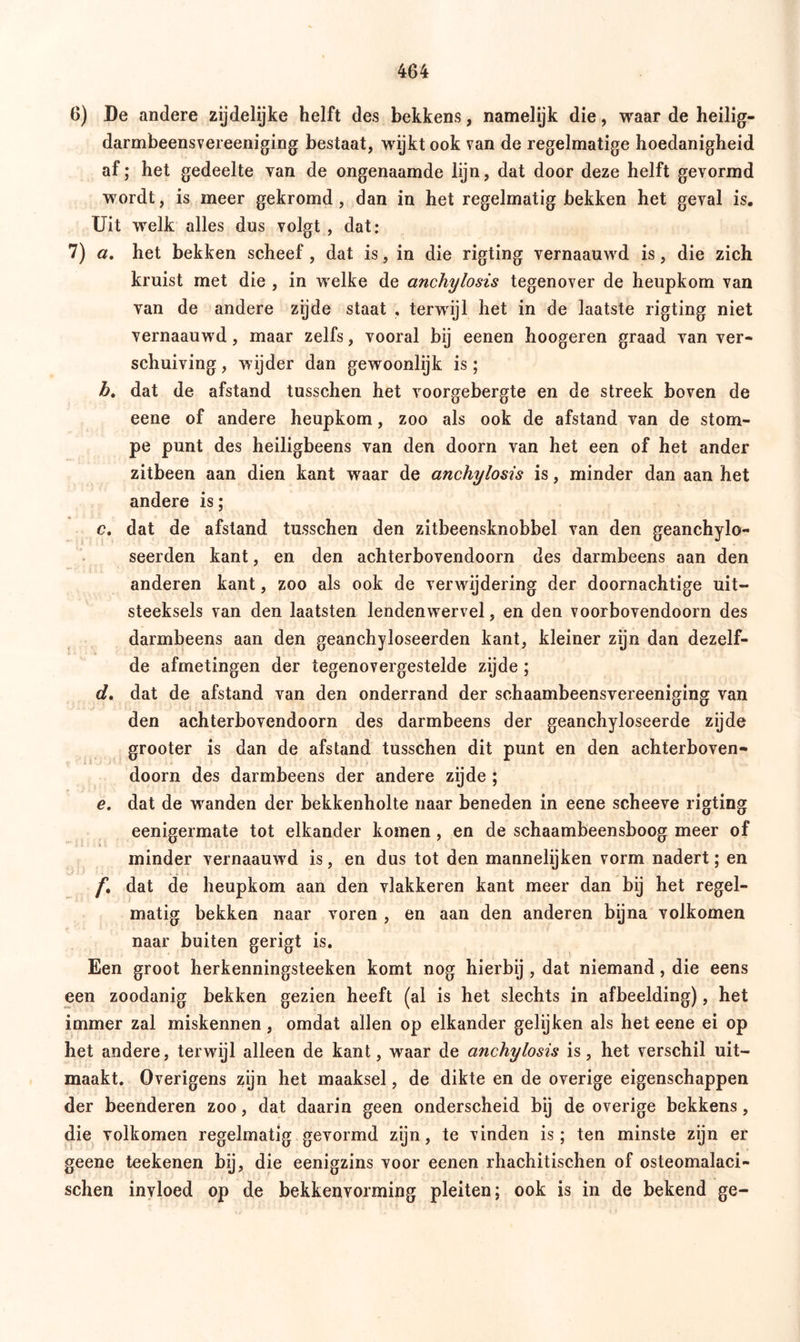 6) De andere zijdelijke helft des bekkens, namelijk die, waar de heilig- darmbeensvereeniging bestaat, wijkt ook van de regelmatige hoedanigheid af; het gedeelte van de ongenaamde lijn, dat door deze helft gevormd wordt, is meer gekromd, dan in het regelmatig bekken het geval is. Uit welk alles dus volgt , dat: 7) a. het bekken scheef, dat is, in die rigting vernaauwd is, die zich kruist met die , in welke de anchylosis tegenover de heupkom van van de andere zijde staat , terwijl het in de laatste rigting niet vernaauwd, maar zelfs, vooral bij eenen hoogeren graad van ver- schuiving , wijder dan gewroonlijk is; b. dat de afstand tusschen het voorgebergte en de streek boven de eene of andere heupkom, zoo als ook de afstand van de stom- pe punt des heiligbeens van den doorn van het een of het ander zitbeen aan dien kant waar de anchylosis is, minder dan aan het andere is; c. dat de afstand tusschen den zitbeensknobbel van den geanchylo- seerden kant, en den achterbovendoorn des darmbeens aan den anderen kant, zoo als ook de verwijdering der doornachtige uit- steeksels van den laatsten lendenwervel, en den voorbovendoorn des darmbeens aan den geanchyloseerden kant, kleiner zijn dan dezelf- de afmetingen der tegenovergestelde zijde ; d. dat de afstand van den onderrand der schaambeensvereeniging van den achterbovendoorn des darmbeens der geanchyloseerde zijde grooter is dan de afstand tusschen dit punt en den achterboven- doorn des darmbeens der andere zijde ; e. dat de wranden der bekkenholte naar beneden in eene scheeve rigting eenigermate tot elkander komen , en de schaambeensboog meer of minder vernaauw d is, en dus tot den mannelijken vorm nadert; en f. dat de heupkom aan den vlakkeren kant meer dan bij het regel- matig bekken naar voren , en aan den anderen bijna volkomen naar buiten gerigt is. Een groot herkenningsteeken komt nog hierbij , dat niemand, die eens een zoodanig bekken gezien heeft (al is het slechts in afbeelding), het immer zal miskennen, omdat allen op elkander gelijken als het eene ei op het andere, terwijl alleen de kant, waar de anchylosis is, het verschil uit- maakt. Overigens zijn het maaksel, de dikte en de overige eigenschappen der beenderen zoo, dat daarin geen onderscheid bij de overige bekkens, die volkomen regelmatig gevormd zijn, te vinden is; ten minste zijn er geene teekenen bij, die eenigzins voor eenen rhachitischen of osteomalaci- schen invloed op de bekkenvorming pleiten; ook is in de bekend ge-