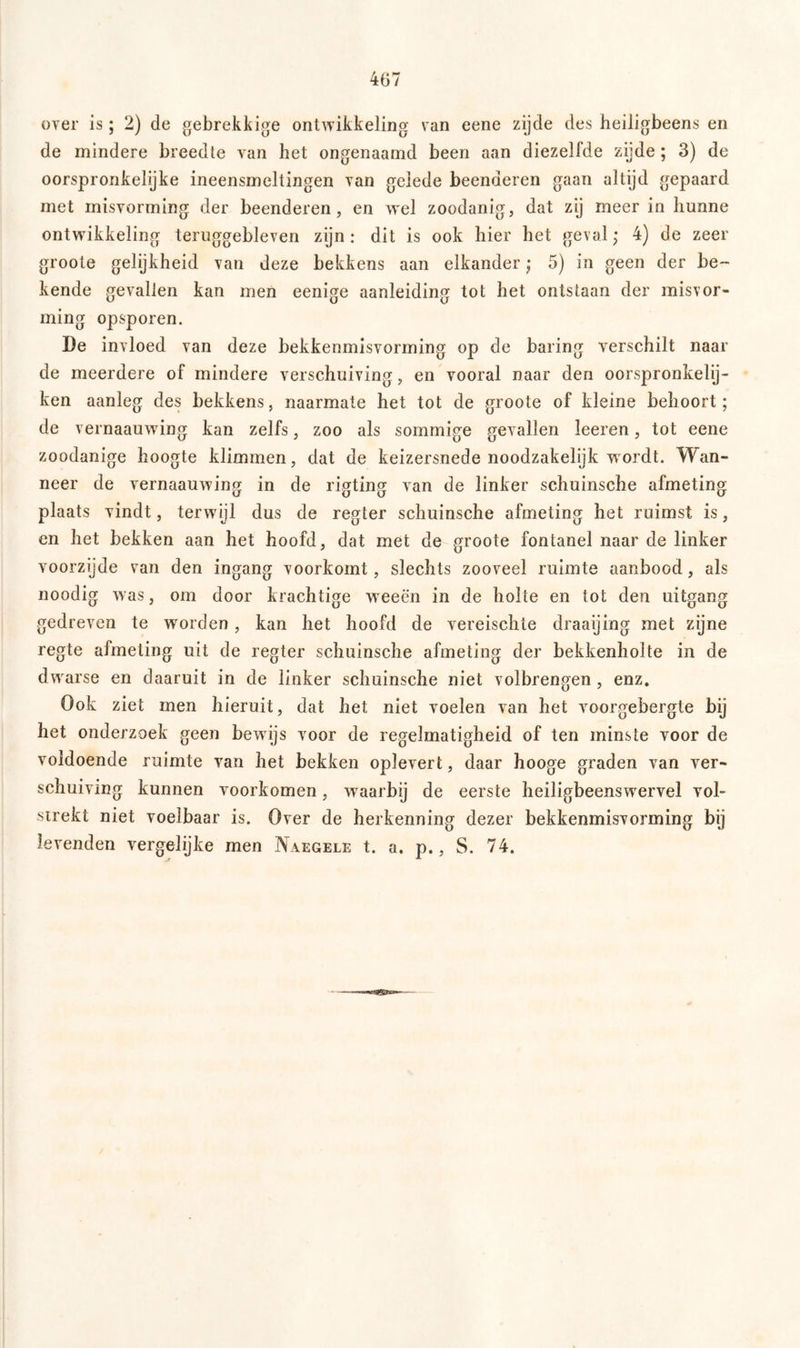 over is; 2) de gebrekkige ontwikkeling van eene zijde des heiligbeens en de mindere breedte van het ongenaamd been aan diezelfde zijde; 3) de oorspronkelijke ineensmeltingen van gelede beenderen gaan altijd gepaard met misvorming der beenderen, en wel zoodanig, dat zy meer in hunne ontwikkeling teruggebleven zijn: dit is ook hier het geval; 4) de zeer groote gelijkheid van deze bekkens aan elkander; 5) in geen der be- kende gevallen kan men eenige aanleiding tot het ontstaan der misvor- ming opsporen. De invloed van deze bekkenmisvorming op de baring verschilt naar de meerdere of mindere verschuiving, en vooral naar den oorspronkelij- ken aanleg des bekkens, naarmate het tot de groote of kleine behoort; de vernaauwing kan zelfs, zoo als sommige gevallen leeren, tot eene zoodanige hoogte klimmen, dat de keizersnede noodzakelijk wordt. Wan- neer de vernaauwing in de rigting van de linker schuinsche afmeting plaats vindt, terwijl dus de regier schuinsche afmeting het ruimst is, en het bekken aan het hoofd, dat met de groote fontanel naar de linker voorzijde van den ingang voorkomt, slechts zooveel ruimte aanbood, als noodig was, om door krachtige weeën in de holte en tot den uitgang gedreven te worden, kan het hoofd de vereischte draaijing met zijne regte afmeting uit de regter schuinsche afmeting der bekkenholte in de dwarse en daaruit in de linker schuinsche niet volbrengen , enz. Ook ziet men hieruit, dat het niet voelen van het voorgebergte bij het onderzoek geen bewijs voor de regelmatigheid of ten minste voor de voldoende ruimte van het bekken oplevert, daar hooge graden van ver- schuiving kunnen voorkomen, waarbij de eerste heiligbeenswervel vol- strekt niet voelbaar is. Over de herkenning dezer bekkenmisvorming bij levenden vergelijke men Naegele t. a. p., S. 74.