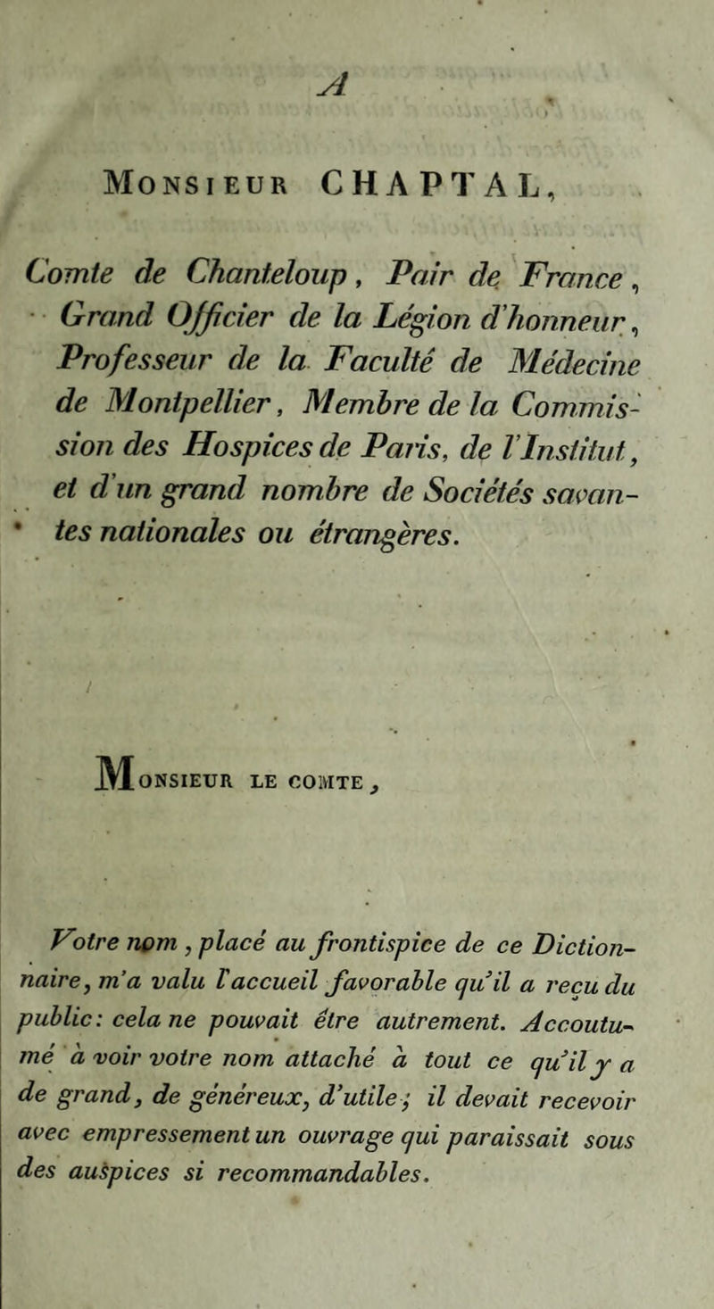 A Monsieur CHAPTAL, Comte de Chanteloiip, Pair de France, • Grand Officier de la Légion d’honneur, Professeur de la Faculté de Médecine de Montpellier, Membre de la Commis¬ sion des Hospices de Paiis, de T Institut, et d’un grand nombre de Sociétés somn- • tes nationales ou étrangères. I M ONSIEUR LE COMTE , Votre nom , placé au frontispice de ce Diction¬ naire, m’a valu Vaccueil favorable qu il a reçu du public : cela ne pouvait être autrement. Accoutu¬ mé a voir votre nom attaché à tout ce cjuily a de grand, de généreux, d’utile; il devait recevoir avec empressement un ouvrage qui paraissait sous des auspices si recommandables.