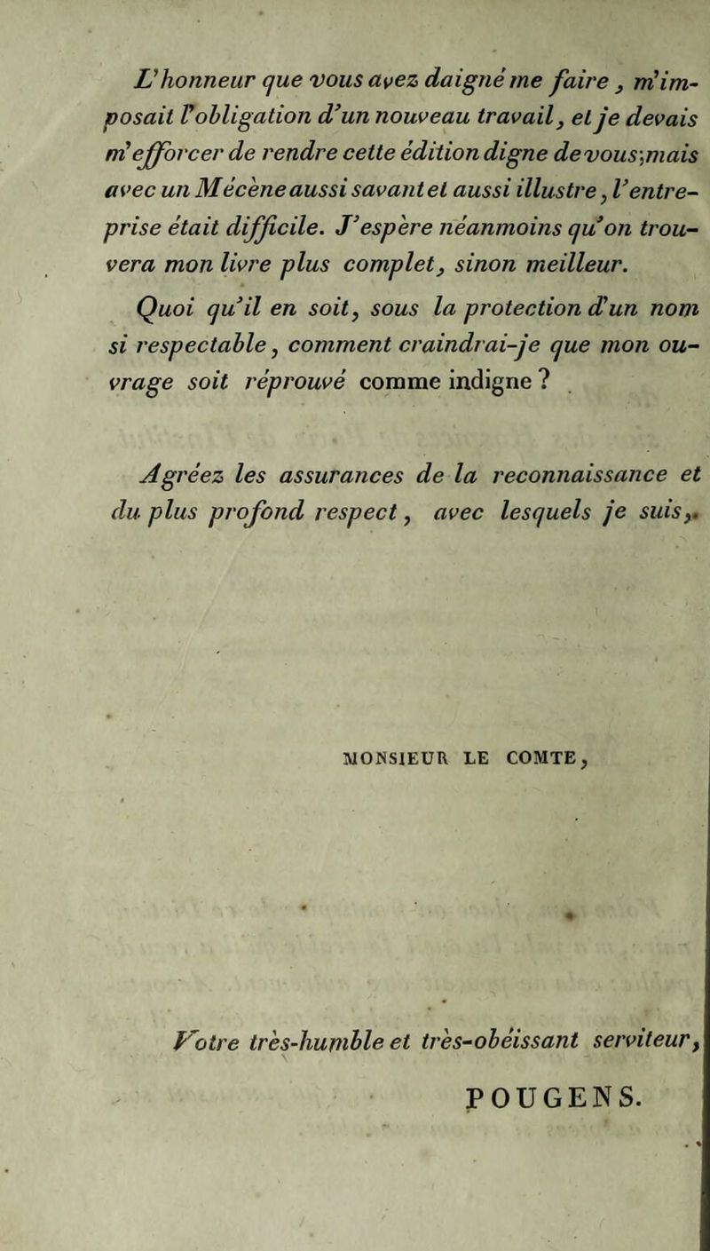 L’honneur (]ue vous avez daigné me faire, m’im¬ posait r obligation d’un nouveau travail, et je devais né efforcer de rendre cette édition digne de vous',mais avec un Mécène aussi savant et aussi illustre, Ventre- prise était difficile. J’espère néanmoins qu’on trou¬ vera mon livre plus complet, sinon meilleur. Quoi qu’il en soit, sous la protection (Jun nom si respectable, comment craindrai-je que mon ou¬ vrage soit réprouvé comme indigne ? Agréez les assurances de la reconnaissance et du plus profond respect, avec lesquels je suis,. MONSIEUR LE COMTE, Lotre très-humble et très-obéissant serviteur. POUGENS.