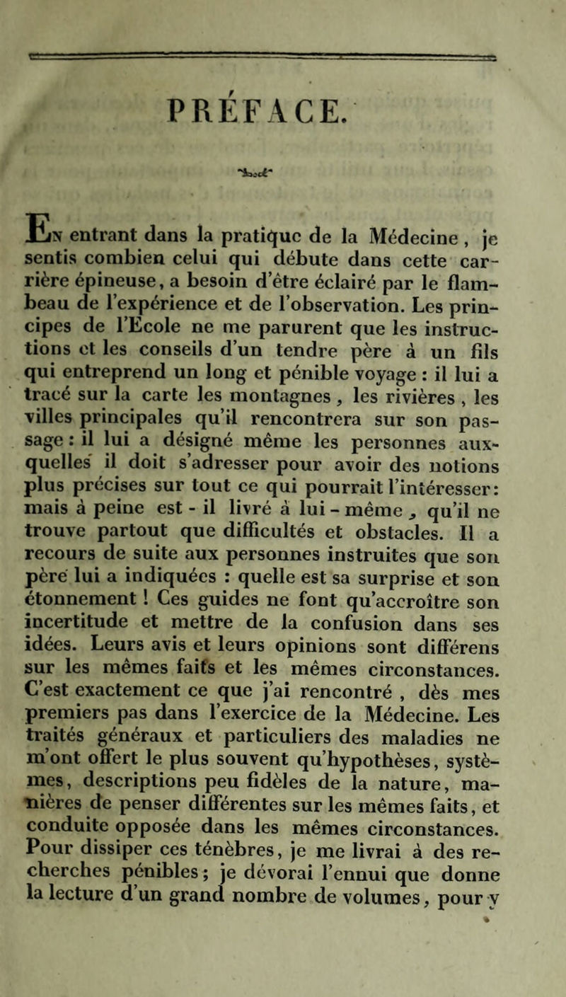 PRÉFACE. En entrant dans la pratique de la Médecine , je sentis combien celui qui débute dans cette car¬ rière épineuse, a besoin d etre éclairé par le flam¬ beau de l’expérience et de l’observation. Les prin¬ cipes de l’Ecole ne me parurent que les instruc¬ tions et les conseils d’un tendre père à un fils qui entreprend un long et pénible voyage : il lui a tracé sur la carte les montagnes, les rivières , les villes principales qu’il rencontrera sur son pas¬ sage : il lui a désigné même les personnes aux¬ quelles' il doit s’adresser pour avoir des notions plus précises sur tout ce qui pourrait l’intéresser: mais à peine est - il livré à lui - même ^ qu’il ne trouve partout que difficultés et obstacles. Il a recours de suite aux personnes instruites que son père lui a indiquées : quelle est sa surprise et son étonnement ! Ces guides ne font qu’accroître son incertitude et mettre de la confusion dans ses idées. Leurs avis et leurs opinions sont différens sur les memes faits et les mêmes circonstances. C’est exactement ce que j’ai rencontré , dès mes premiers pas dans l’exercice de la Médecine. Les traités généraux et particuliers des maladies ne m’ont offert le plus souvent qu’hypothèses, systè¬ mes, descriptions peu fidèles de la nature, ma¬ nières de penser différentes sur les mêmes faits, et conduite opposée dans les mêmes circonstances. Pour dissiper ces ténèbres, je me livrai à des re¬ cherches pénibles ; je dévorai l’ennui que donne la lecture d’un grand nombre de volumes, pour y