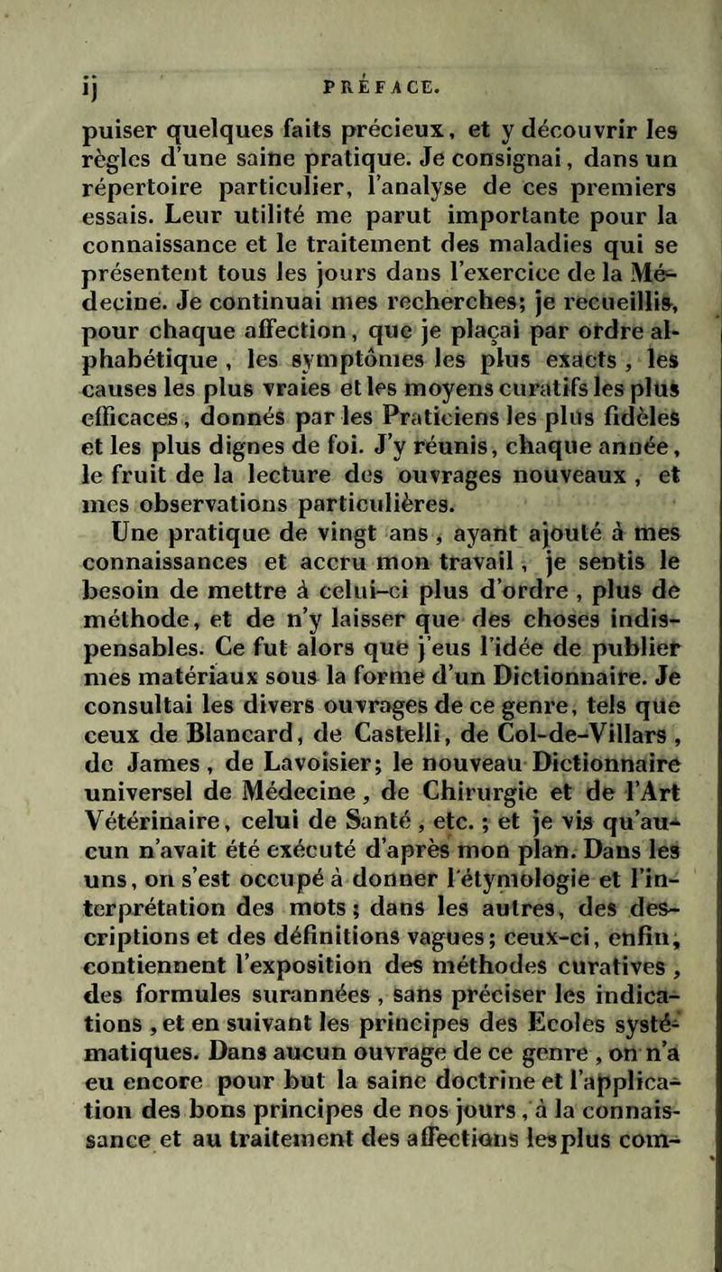 ») puiser quelques faits précieux, et y découvrir les règles d’une saine pratique. Je consignai, dans un répertoire particulier, l’analyse de ces premiers essais. Leur utilité me parut importante pour la connaissance et le traitement des maladies qui se présentent tous les jours dans l’exercice de la Mé^ decine. Je continuai mes recherches; je recueillis, pour chaque affection, que je plaçai par ordre al¬ phabétique , les symptômes les plus exacts , les causes les plus vraies elles moyens curatifs les plus efficaces, donnés parles Praticiens les plus fidèles et les plus dignes de foi. J’y réunis, chaque année, le fruit de la lecture des ouvrages nouveaux , et mes observations particulières. Une pratique de vingt ans, ayant ajouté à mes connaissances et accru mon travail, je sentis le besoin de mettre à celui-ci plus d’ordre , plus de méthode, et de n’y laisser que des choses indis¬ pensables. Ce fut alors que j’eus l’idée de publier mes matériaux sous la forme d’un Dictionnaire. Je consultai les divers ouvrages de ce genre, tels que ceux de Blancard, de Castelli, de Col-de-Villars , de James, de Lavoisier; le nouveau Dictionnaire universel de Médecine, de Chirurgie et de l’Art Vétérinaire, celui de Santé, etc. ; et je vis qu’au¬ cun n’avait été exécuté d’après mon plan. Dans les uns, on s’est occupé à donner l'étymologie et l’in¬ terprétation des mots; dans les autres, des des¬ criptions et des définitions vagues; ceux-ci, enfin; contiennent l’exposition des méthodes curatives , des formules surannées , sans préciser les indica¬ tions ,et en siiivant les principes des Ecoles systé¬ matiques. Dans aucun ouvrage de ce genre , on n’a eu encore pour but la saine doctrine et l’applica¬ tion des bons principes de nos jours, à la connais¬ sance et au traitement des affections les plus com-