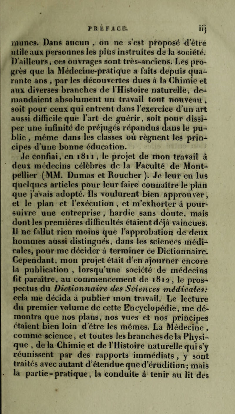 P R K F A C lî. nninc». Dans aucun , on ne s’est proposé d’être utile aux personnes les plus instruites de la société. D’ailleurs i ces ouvrages sont très-anciens. Les pro¬ grès que la Médecine-pratique a faits depuis qua¬ rante ans , par les découvertes dues à la Chimie et aux diverses branches de l’Histoire naturelle, de¬ mandaient absolument un travail tout nouveau , soit pour ceux qui entrent dans l’exercice d’un art aussi difficile que l’art de guérir, soit pour dissi¬ per une inffnité de préjugés répandus dans le pu¬ blic , même dans les classes où régnent les prin¬ cipes d’une bonne éducation. Je confiai, en 1811, le projet de mon travail à deux médecins célèbres de la Faculté de Mont¬ pellier (MM. Dumas et Roucher ). Je leur en lus quelques articles pour leur faire connaître le plan que j’avais adopté. Ils voulurent bien approuver, et le plan et l’exécution , et m’exhorter à pour¬ suivre une entreprise, hardie sans doute, mais dont les premières difficultés étaient déjà vaincues. Il ne fallut rien moins que l’approbation de deux hommes aussi distingués, dans les sciences médi¬ cales, pour me décider à terminer ce Dictionnaire. Cependant, mon projet était d’en ajourner encore la publication , lorsqu’une société de médecins fit paraître, au commencement de 1812, le pros¬ pectus du Dictionnaire des Sciences médicales: cela me décida à publier mon travail. Le lecture du premier volume de cette Encyclopédie, me dé¬ montra que nos plans, nos vues et nos principes étaient bien loin d’être les mêmes. La Médecine, comme science, et toutes les branches de la Physi¬ que , de la Chimie et de l’Histoire naturelle qui s’y réunissent par des rapports immédiats, y sont traités avec autant d’étendue que d’érudition; mais la partie - pratique, la conduite à tenir au lit des