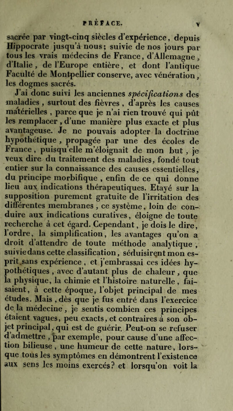 V sacrée par vingt-cinq siècles d’expérience, depuis Hippocrate jusqu’à nous; suivie de nos jours par tous les vrais médecins de France, d’Allemagne, d’Italie, de l’Europe entière, et dont l’antique Faculté de Montpellier conserve, avec vénération, les dogmes sacrés. J’ai donc suivi les anciennes spécifications des maladies , surtout des fièvres , d’après les causes mà'térielles , parce que je n’ai rien trouvé qui pût les remplacer , d’une manière plus exacte et plus avantageuse. Je ne pouvais adopter la doctrine hypothétique , propagée par une des écoles de France, puisqu’elle m’éloignait de mon but, je veux dire du traitement des maladies, fondé tout entier sur la connaissance des causes essentielles, du principe morbifique , enfin de ce qui donne lieu aux indications thérapeutiques. Etayé sur la supposition purement gratuite de l’irritation des différentes membranes , ce système, loin de con¬ duire aux indications curatives, éloigne de toute recherche à cet egard. Cependant, je dois le dire, l’ordre, la simplification, les avantages qu’on a droit d’attendre de toute méthode analytique , suivie dans cette classification, séduisirent mou es¬ prit,sans expérience , et j’embrassai ces idées hy¬ pothétiques , avec d’autant plus de chaleur, que la physique, la chimie et l’histoire naturelle , fai¬ saient, à cette époque, l’objet principal de mes études. Mais ,dès que je fus entré dans l’exercice de la médecine , je sentis combien ces principes étaient vagues, peu exacts, et contraires à son ob¬ jet principal, qui est de guérir. Peut-on se refuser d admettre , par exemple, pour cause d’une affec¬ tion bilieuse , une humeur de cette nature, lors¬ que tous les symptômes en démontrent l’existence aux sens les moins exercés? et lorsqu’on voit la