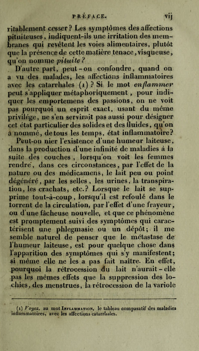 Vlj rîtabicment cesser? Les symptômes désaffections pituiteuses, indiquent-ils une irritation des mem¬ branes qui revêtent les voies alimeutaires, plutôt que la présence de cette matière tenace, visqueuse, qu’ou nomme 'pituite D’autre part, peut-on confondre, quand on a vu des malades, les affections inflammatoires avec les catarrhales (i) ? Si le mot enflammer peut s’appliquer métaphoriquement, pour indi¬ quer les emporteraens des passions, on ne voit pas pourquoi un esprit exact, usant du même privilège, ne s’en servirait pas aussi pour désigner cet état particulier des solides et des fluides, qu’on à nommé, de tous les temps, état inflammatoire? Peut-on nier l’existence d’une humeur laiteuse, dans la production d’une infinité de maladies à la suite des couches , lorsqu’on voit les femmes rendre', dans ces circonstances, par l’effet de la nature ou des médicamens, le lait peu ou point dégénéré, par les selles , les urines, la transpira¬ tion, les crachats, etc.? Lorsque le lait se sup¬ prime tout-à-coup, lorsqu’il est refoulé dans le torrent de la circulation, par l’effet d’une frayeur, ou d’une fâcheuse nouvelle, et que ce phénomène est promptement suivi des symptômes qui carac¬ térisent une phlegmasie ou un dépôt; il me semble naturel de penser que le métastase de l’humeur laiteuse, est pour quelque chose dans l’apparition des symptômes qui s’y manifestent; si même elle ne les a pas fait naître. En effet, pourquoi la rétrocession du lait n’aurait - elle pas les mêmes effets que la suppression des lo¬ chies, des menstrues, la rétrocession de la variole {i) Voÿcz, au mot iNFLiiuMATiON, le tableau comparatif des maladies inliammatoires, avec les alTeetions catarrhales.