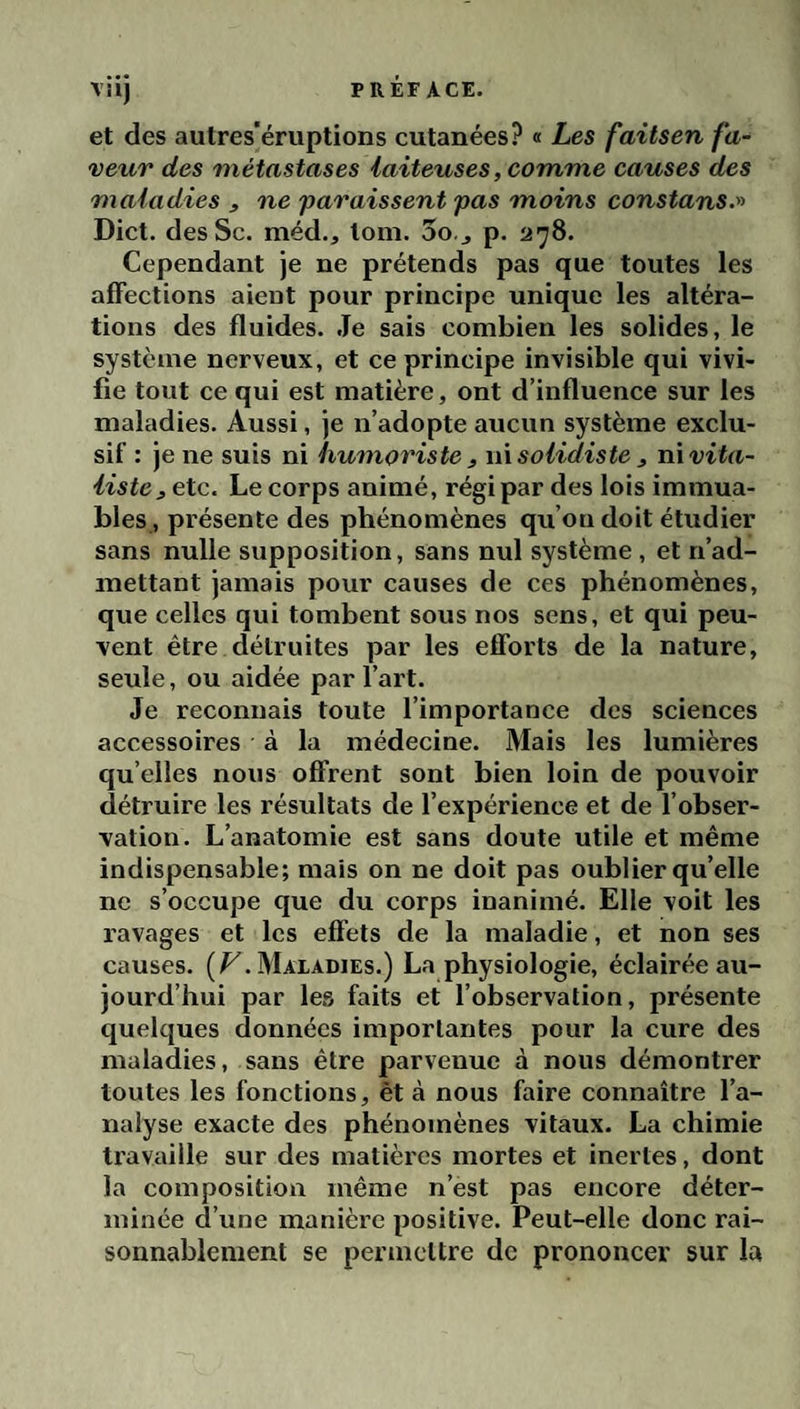 et des autres'éruptions cutanées? « Les faitsen fa¬ veur des métastases laiteuses, comme causes des maladies , ne 'paraissent pas moins constans.^^ Dict. desSc. méd., tom. oo.j p. 278. Cependant je ne prétends pas que toutes les affections aient pour principe unique les altéra¬ tions des fluides. .Te sais combien les solides, le système nerveux, et ce principe invisible qui vivi¬ fie tout ce qui est matière, ont d’influence sur les maladies. Aussi, je n’adopte aucun système exclu¬ sif : je ne suis ni humoriste , wxsolidiste , xù vita¬ liste, etc. Le corps animé, régi par des lois immua¬ bles, présente des phénomènes qu’on doit étudier sans nulle supposition, sans nul système , et n’ad¬ mettant jamais pour causes de ces phénomènes, que celles qui tombent sous nos sens, et qui peu¬ vent être détruites par les efforts de la nature, seule, ou aidée par l’art. Je reconnais toute l’importance des sciences accessoires à la médecine. Mais les lumières qu elles nous offrent sont bien loin de pouvoir détruire les résultats de l’expérience et de l’obser¬ vation. L’anatomie est sans doute utile et même indispensable; mais on ne doit pas oublier qu’elle ne s’occupe que du corps inanimé. Elle voit les ravages et les effets de la maladie, et non ses causes. (/^.Maladies.) La physiologie, éclairée au¬ jourd’hui par les faits et l’observation, présente quelques données importantes pour la cure des maladies, sans être parvenue à nous démontrer toutes les fonctions, èt à nous faire connaître l’a¬ nalyse exacte des phénomènes vitaux. La chimie travaille sur des matières mortes et inertes, dont la composition même n’est pas encore déter¬ minée d’une manière positive. Peut-elle donc rai¬ sonnablement se permettre de prononcer sur la