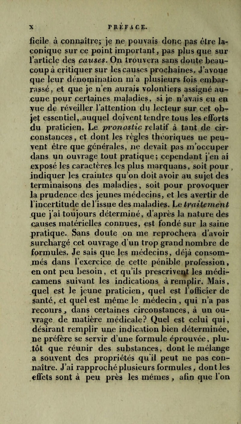 Ti PREF^i CE. ficile à connaître; je ne pouvais donc pas être la¬ conique sur ce point important, pas plus que sur l’article des causes. On trouvera sans doute beau¬ coup à critiquer sur les causes prochaines. J’avoue que leur dénomination m’a plusieurs fois embar¬ rassé, et que je n’en aurais volontiers assigné au¬ cune pour certaines maladies, si je n’avais eu en vue de réveiller l’attention du lecteur sur cet ob¬ jet essentiel, auquel doivent tendre tous les efforts du praticien. Le pronostic relatif à tant de cir¬ constances , et dont les règles théoriques ne peu¬ vent être que générales, ne devait pas m’occuper dans un ouvrage tout pratique; cependant j’en ai exposé les caractères les plus marquons, soit pour , indiquer les craintes qu’on doit avoir au sujet des terminaisons des maladies, soit pour provoquer la prudence des jeunes médecins, et les avertir de l’incertitude de l’issue des maladies. Le traitement que j’ai toujours déterminé, d’après la nature des causes matérielles connues, est fondé sur la saine pratique. Sans doute on me reprochera d’avoir surchargé cet ouvrage d’un trop grand nombre de formules. Je sais que les médecins, déjà consom¬ més dans l’exercice de cette pénible profession, en ont peu besoin, et qu’ils prescriveq^ les médi- camens suivant les indications à remplir. Mais, quel est le jeune praticien, quel est l’officier de santé, et quel est même le médecin, qui n’a pas recours J dans certaines circonstances, à un ou¬ vrage de matière médicale? Quel est celui qui, désirant remplir une indication bien déterminée, ne préfère se servir d’une formule éprouvée, plu¬ tôt que réunir des substances, dont le mélange a souvent des propriétés qu'il peut ne pas con¬ naître. J’ai rapproché plusieurs formules, dont les effets sont à peu près les mêmes , afin que l’on