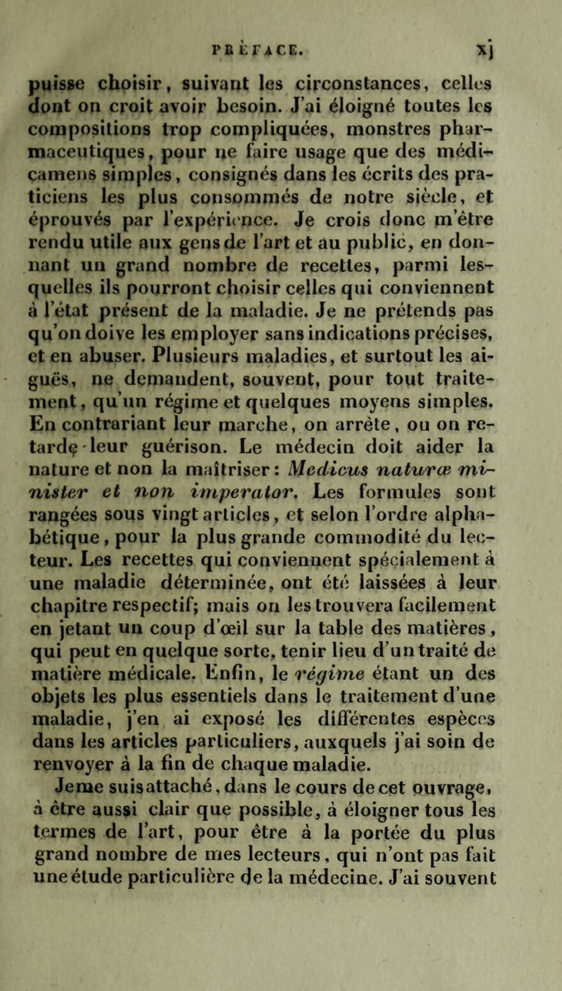 PE i; TA CE. puisse choisir, suivant les circonstances, celles dont on croit avoir besoin. J’ai éloigné toutes les compositions trop compliquées, monstres phar¬ maceutiques, pour ne faire usage que des médi- cameiis simples, consignés dans les écrits des pra¬ ticiens les plus consommés de notre siècle, et éprouvés par l’expérience. Je crois donc m’être rendu utile aux gens de l’art et au public, en don¬ nant un grand nombre de recettes, parmi les¬ quelles ils pourront choisir celles qui conviennent à l’état présent de la maladie. Je ne prétends pas qu’on doive les employer sans indications précises, et en abuser. Plusieurs maladies, et surtout les ai¬ guës, ne demandent, souvent, pour tout traite¬ ment, qu’un régime et quelques moyens simples. En contrariant leur marche, on arrête, ou on re- tardç'leur guérison. Le médecin doit aider la nature et non la maîtriser : Mcdicus natv/ræ tni- nister et non iniperator. Les formules sont rangées sous vingt articles, et selon l’ordre alpha¬ bétique, pour la plus grande commodité du lec¬ teur. Les recettes qui conviennent spécialement à une maladie déterminée, ont été laissées à leur chapitre respectif; mais on les trouvera facilement en jetant un coup d’œil sur la table des matières , qui peut en quelque sorte, tenir lieu d’un traité de matière médicale. Enfin, le régime étant un des objets les plus essentiels dans le traitement d’une maladie, j’en ai exposé les différentes espèces dans les articles particuliers, auxquels j’ai soin de renvoyer à la fin de chaque maladie. Jeme suisattaché, dans le cours de cet ouvrage, à être aussi clair que possible, à éloigner tous les termes de l’art, pour être à la portée du plus grand nombre de mes lecteurs, qui n’ont pas fait une étude particulière de la médecine. J’ai souvent