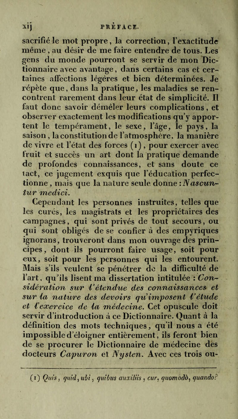 sacrifié le mot propre, la eorrection, l’exaetitude même, au désir de me faire entendre de tous. Les gens du monde pourront se servir de mon Dic¬ tionnaire avec avantage, dans certains cas et cer¬ taines affections légères et bien déterminées. Je répète que, dans la pratique, les maladies se ren¬ contrent rarement dans leur état de simplicité. Il faut donc savoir démêler leurs complications, et observer exactement les modifications qu’y appor¬ tent le tempérament, le sexe, l’âge, le pays, la saison, la constitution de l’atmosphère, la manière de vivre et l’état des forces (i), pour exercer avec fruit et succès un art dont la pratique demande de profondes connaissances, et sans doute ce tact, ce jugement exquis que l’éducation perfec¬ tionne, mais que la nature seule donne :Nascun- tur Ttiedici. Cependant les personnes instruites, telles que les curés, les magistrats et les propriétaires des campagnes, qui sont privés de tout secours, ou qui sont obligés de se confier à des empyriques ignorans, trouveront dans mon ouvrage des prin¬ cipes, dont ils pourront faire usage, soit pour eux, soit pour les personnes qui les entourent. Mais s’ils veulent se pénétrer do la difficulté de l’art, qu’ils lisent ma dissertation intitulée : Con¬ sidération sur l’étendue des connaissances et sur la nature des devoirs qu'imposent l’étude et l'exercice de la médecine. Cet opuscule doit servir d’introduction à ce Dictionnaire. (Juant à la définition des mots techniques, qu'il nous a été impossible d’éloigner entièrement, ils feront bien de se procurer le Dictionnaire de médecine des docteurs Capuron et Nysten. Avec ces trois ou- (i) Ç(//s, quid,ubi, quitus auxîliis , ciir, quomodà, quandoF