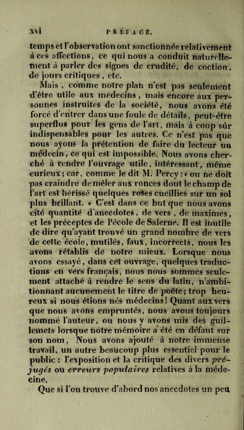 temps et l’observation ont sanctionnée relativement à ces affections, ce qui nous a conduit naturelle¬ ment à parler des signes de crudité, de coction. de jours critiques , etc. Mais , comme notre plan n’est pas seulement d’être utile aux médecins , mais encore aux per¬ sonnes instruites de la société, nous avons été forcé d’entrer dans une foule de détails, peut-être superflus pour les gens de l’art, mais à coup sûr indispensables pour les autres. Ce n’est pas que nous ayons la prétention de faire du lecteur un médecin, ce qui est impossible. Nous avons cher¬ ché à rendre l’ouvrage utile, intéressant, même curieux; car, comme le dit M. Percy.*» on ne doit pas craindre de mêler aux ronces dont le champ de l’art est hérissé quelques roies cueillies sur un sol plus brillant. » C’est dans ce but que nous avons cité quantité d’anecdotes, de vers , de maximes, et les préceptes de Pécole de Salerne. Il est inutile de dire qu’ayant trouve un grand nombre de Ters de cette école, mutilés, faux, incorrects, nous les avons rétablis dè notre mieux. Lorsque nous avons essayé, dans cet ouvrage, quelques traduc¬ tions en vers français, nous nous sommes seule¬ ment attaché à rendre le sens du latin, n’ambi¬ tionnant aucunement le titre de pocte; trop heu¬ reux si nous étions nés médecins! Quant aux vers que nous avons empruntés, nous avons toujours nommé l’auteur, ou nous y avons mis des guil¬ lemets lorsque notre mémoire a été en défaut sur son nom. Nous avons ajouté à notre immense travail, un autre beaucoup plus essentiel pour le public : l’exposition et la critique des divers pré¬ jugés ou erreurs populaire^ relatives à la méde¬ cine. Que si l’on trouve d’abord nos anecdotes un peu