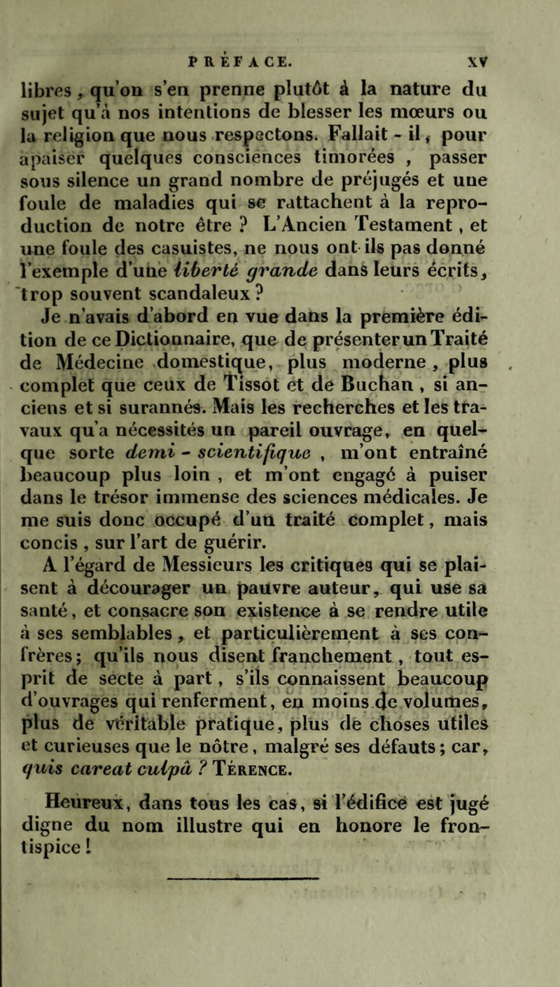 xy P R ÉF A CE. libres, qu’on s’en prenne plutôt à la nature du sujet qu’cà nos intentions de blesser les mœurs ou la religion que nous respectons. Fallait - il, pour apaiser quelques consciénces timorées , passer sons silence un grand nombre de préjugés et une foule de maladies qui se rattachent à la repro¬ duction de notre être ? L’Ancien Testament, et une foule des casuistes, ne nous ont ils pas donné l’exemple d’une liberté grande dans leurs écrits, trop souvent scandaleux? Je n’avais d’abord en vue dans la première édi¬ tion de ce Dictionnaire, que de présenter un Traité de Médecine domestique, plus moderne , plus complet que ceux de Tissot et de Buchan , si an¬ ciens et si surannés. Mais les recherches et les tra¬ vaux qu’a nécessités un pareil ouvrage, en quel¬ que sorte demi - scientifique , m’ont entraîné beaucoup plus loin , et m’ont engagé à puiser dans le trésor immense des sciences médicales. Je me suis donc occupé d’un traité complet, mais concis , sur l’art de guérir. A l’égard de Messieurs les critiques qui se plai¬ sent à décourager un pauvre auteur, qui use sa santé, et consacre son existence à se rendre utile à ses semblables, et particulièrement à ses con¬ frères; qu’ils nous disent franchement, tout es¬ prit de secte à part, s’ils connaissent beaucoup d’ouvrages qui renferment, en moins 4e volumes, plus de véritable pratique, plus de choses utiles et curieuses que le nôtre, malgré ses défauts ; car, quis careat cuipâ ? Térence. Heureux, dans tous les cas, si l’édifice est jugé digne du nom illustre qui en honore le fron¬ tispice 1