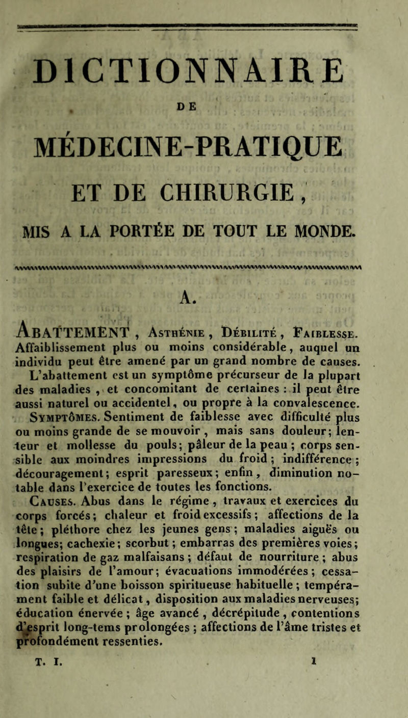 DICTIONNAIRE O E MÉDECINE-PRATIQUE ET DE CHIRURGIE, MIS A LA PORTÉE DE TOUT LE MONDE. |\(VVIA.%'VVVWVVV\<WW\\'WW‘V\ W’\'W\'W><W\ fW% «WWWW^ W\ <W>'WVWVW\IVWVV\MV 'WWVWVVW\ A. Abattement , Asthétsie , Débilité , Faiblesse. Affaiblissement plus ou moins considérable, auquel un individu peut être amené par un grand nombre de causes. L’abattement est un symptôme précurseur de la plupart des maladies , et concomitant de certaines : il peut être aussi naturel ou accidentel, ou propre à la convalescence. Symptômes. Sentiment de faiblesse avec difficulté plus ou moins grande de se mouvoir , mais sans douleur; len¬ teur et mollesse du pouls; pâleur de la peau ; corps sen¬ sible aux moindres impressions du froid ; indifférence ; découragement; esprit paresseux ; enfin, diminution no¬ table dans l’exercice de toutes les fonctions. Causes. Abus dans le régime , travaux et exercices du corps forcés; chaleur et froid excessifs ; affections de la tête; pléthore chez les jeunes gens; maladies aigues ou longues; cachexie; scorbut ; embarras des premières voies; respiration de gaz malfaisans ; défaut de nourriture ; abus des plaisirs de l’amour; évacuations immodérées; cessa¬ tion subite d’une boisson spiritueuse habituelle ; tempéra¬ ment faible et délicat, disposition aux maladies nerveuses; éducation énervée ; âge avancé , décrépitude , contentions d^sprit long-tems prolongées ; affections de l’âme tristes et profondément ressenties.