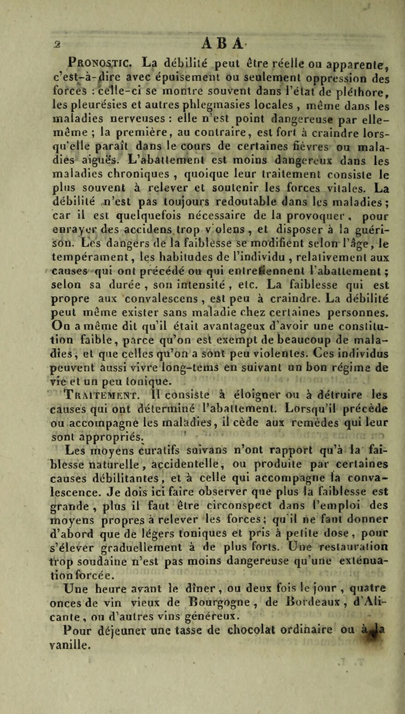 Pronostic. La débilité peut être réelle ou apparente, c’est-à-dire avec épuisement ou seulement oppression des forces : celle-ci se montre souvent dans l’état de pléthore, les pleurésies et autres phlegmasies locales , même dans les maladies nerveuses : elle n’est point dangereuse par elle- même ; la première, au contraire, est fort à craindre lors¬ qu'elle parait dans le cours de certaines fièvres ou mala¬ dies aiguës. L’abattement est moins dangereux dans les maladies chroniques , quoique leur traitement consiste le plus souvent à relever et soutenir les forces vitales. La débilité n’est pas toujours redoutable dans les maladies; car il est quelquefois nécessaire de la provoquer , pour enrayer des accidens.trop v olens , et disposer à la guéri¬ son. Les dangers de la faiblesse se modifient selon l’âge, le tempérament, les habitudes de l’individu , relativement aux causes qui ont précédé ou qui entretiennent l’abattement ; selon sa durée , son intensité , etc. La faiblesse qui est propre aux convalesccns , est peu à craindre. La débilité peut même exister sans maladie chez certaines personnes. On a même dit qu’il était avantageux d’avoir une constitu¬ tion faible, parce qu’on est exempt de beaucoup de mala¬ dies, et que celles qu’on a sont peu violentes. Ces individus peuvent aussi vivre long-tems en suivant un bon régime de vie et un peu Ionique. Traitemrnt. Il consiste à éloigner ou à détruire les causes qui ont déterminé l’abattement. Lorsqu’il précède ou accompagne les maladies, il cède aux remèdes qui leur sont appropriés. Les moyens curatifs sulvans n’ont rapport qu’à la fai¬ blesse naturelle, accidentelle, ou produite par certaines causes débilitantes, et à celle qui accompagne la conva¬ lescence. Je dois ici faire observer que plus la faiblesse est grande , plus il faut être circonspect dans l’emploi des moyens propres à relever les forces; qu'il ne faut donner d’abord que de légers toniques et pris à petite dose, pour s’élever graduellement à de plus forts. Une restauration trop soudaine n’est pas moins dangereuse qu’une exténua¬ tion forcée. Une heure avant le dîner , ou deux fois le jour , quatre onces de vin vieux de Bourgogne , de Bordeaux , d’Ali¬ cante, ou d’autres vins généreux. Pour déjeuner une tasse de chocolat ordinaire ou àj||a vanille.