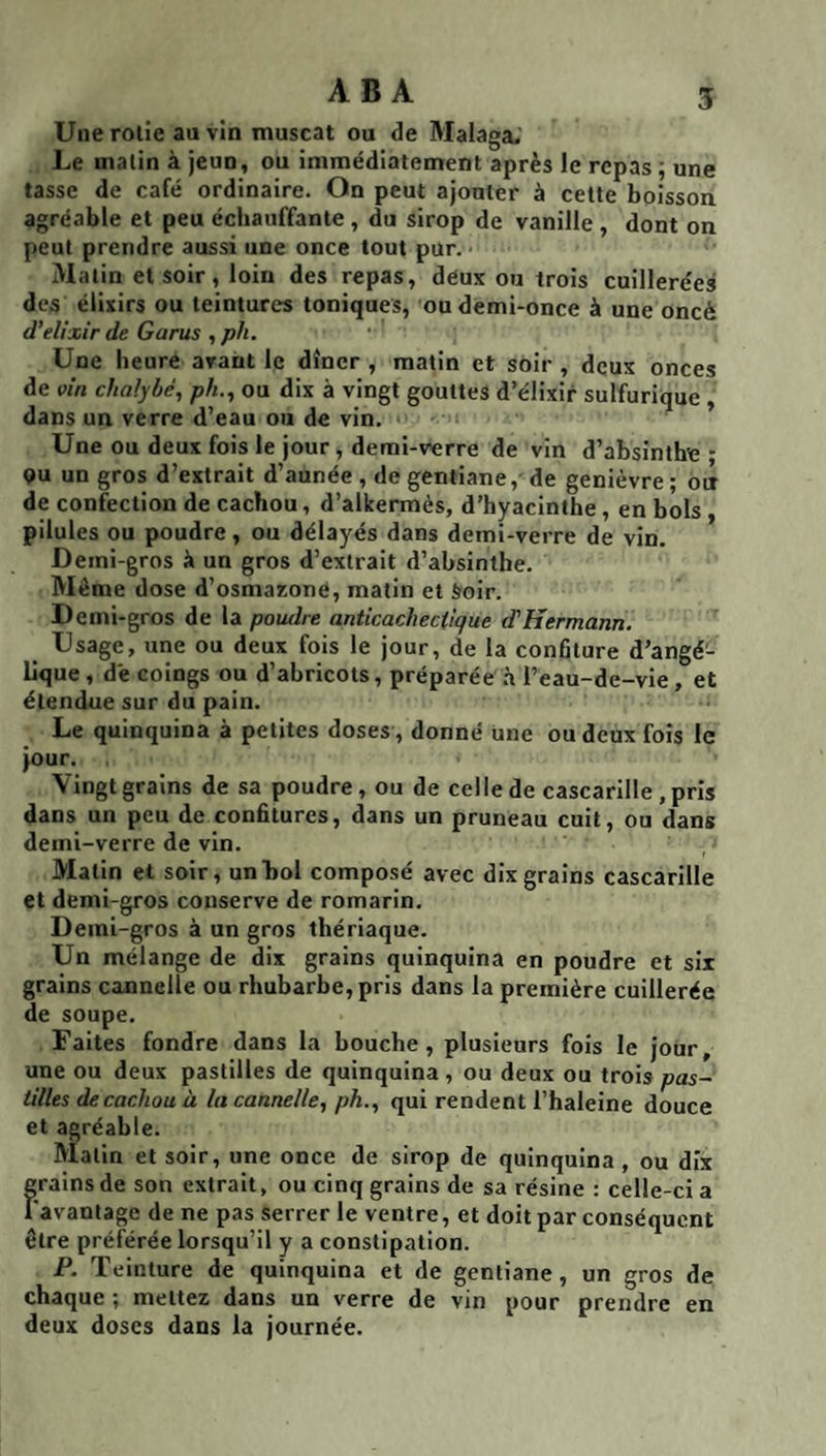 Une rolie au vin muscat ou de Malaga.’ Le malin à jeun, ou immédiatement après le repas ; une tasse de café ordinaire. On peut ajouter à cette boisson agréable et peu échauffante, du sirop de vanille , dont on peut prendre aussi une once tout pur. • Malin et soir, loin des repas, deux ou trois cuillerées des élixirs ou teintures toniques, ou demi-once à une oncè d'elixir de Garus , ph. Une heure avant le dîner , matin et soir , deux onces de vin chaîybé, ph., ou dix à vingt gouttes d’élixir sulfurique , dans un verre d’eau ou de vin. Une ou deux fois le jour , demi-verre de vin d’absinthe- QU un gros d’extrait d’aunée , de gentiane, de genièvre ; où de confection de cachou, d’alkermès, d’hyacinthe, en hols, pilules ou poudre, ou délayés dans demi-verre de vin. Demi-gros à un gros d’extrait d’absinthe. Même dose d’osmaxoné, matin et froir. Demi-gros de la poudre anticachectique d'Hermann. Usage, une ou deux fois le jour, de la confiture d’angé¬ lique , de coings ou d’abricots, préparée .à l’eau-de-vie, et étendue sur du pain. Le quinquina à petites doses, donné une ou deux fois le jour. Vingt grains de sa poudre, ou de celle de cascarille ,pris dans un peu de confitures, dans un pruneau cuit, ou dans demi-verre de vin. Matin et soir, un bol composé avec dix grains cascarille et demi-gros conserve de romarin. Demi-gros à un gros thériaque. Un mélange de dix grains quinquina en poudre et six grains cannelle ou rhubarbe, pris dans la première cuillerée de soupe. Faites fondre dans la bouche, plusieurs fois le jour, une ou deux pastilles de quinquina , ou deux ou trois pas¬ tilles de cachou à la cannelle, ph., qui rendent l’haleine douce et agréable. Malin et soir, une once de sirop de quinquina , ou dix grains de son extrait, ou cinq grains de sa résine : celle-ci a Favantage de ne pas serrer le ventre, et doit par conséquent être préférée lorsqu’il y a constipation. P. Teinture de quinquina et de gentiane, un gros de chaque ; mettez dans un verre de vin pour prendre en deux doses dans la journée.