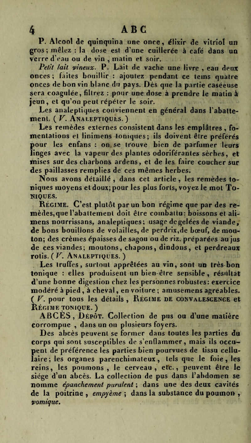 P. Alcool de quinquina une once, élixir de vitriol un gros ; mêlez : la dose est d’une cuillerée à café dans un verre d’eau ou de vin , matin et soir. Pelit lait vineux. P. Lait de vache une livre , eau deux onces ; faites bouillir : ajoutez pendant ce teins quatre onces de bon vin blanc du pays. Dès que la partie caséeuse sera coagulée, filtrez : pour une dose à prendre le matin à jeun, et qu’on peut répéter le soir. Les analeptiques conviennent en générai dans l’abatte¬ ment. ( V. Anai.eptiqübs. ) Les remèdes externes consistent dans les emplâtres , fo¬ mentations et linimens toniques; ils doivent être préférés pour les etifans : on.se trouve bien de parfumer leurs linges avec la vapeur des plantes odoriférantes sèches, et mises sur des charbons ardens, et de les faire coucher sur des paillasses remplies de ces mêmes herbes. JNous avons détaillé , dans cet article , les remèdes to¬ niques moyens et doux; pour les plus forts, voyez le mot To¬ niques. Régime. C’est plutôt par un bon régime que par des re¬ mèdes, que l’abattement doit être combattu: boissons et ali- mens nourrissans, analeptiques; usage de gelées de viande, de bons bouijions de volailles, de perdrix,de bœuf, de mou¬ ton; des crèmes épaisses de sagou ou de riz. préparées au jus de ces viandes; moutons, chapons, dindons, et perdreaux rôtis. ( V. Analeptiques. ) Les truffes, surtout apprêtées au vin, sont un très bon tonique : elles produisent un bien-être sensible, résultat d’une bonne digestion chez les personnes robustes: exercice modéré à pied, à cheval, en voiture ; amusemens agréables. ( V. pour tous les détails , Régime de convalescence et Régime TONIQUE. ) ABCÈS, Dépôt. Collection de pus ou d’une matière corrompue , dans un ou plusieurs foyers. Des abcès peuvent se former dans toutes les parties du corps qui sont susceptibles de s’enflammer, mais ils occu¬ pent de préférence les parties bien pourvues de tissu cellu¬ laire; les organes parenchimaleux, tels que le fuie, les reins, les poumons, le cerveau, efc., peuvent être le siège d’un abcès. La collection de pus dans l’abdomen se nomme épanchement purulent ; dans une des deux cavités de la poitrine , empyème ; dans la substance du poumon , vomique.