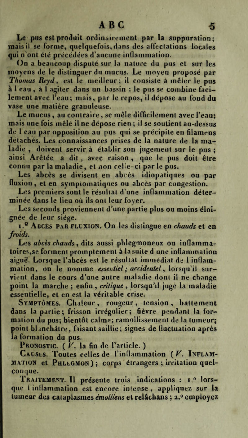 Le pus est produit ordinaiix'inent par la suppuration; mais il se forme, quelquefois, dans des affeclations locales qui n'ont été précédées d'aucune inllammation. On a beaucoup disputé sur la nature du pus et sur les moyens de le distinguer du mucus. Le moyen proposé par Tliotuas Reyd, est le meilleur; il consiste à mêler le pus à 1 eau , I agiter dans un bassin : le pus se combine faci¬ lement avec l’eau ; mais, par le repos, il dépose au fond du vase une matière granuleuse. Le mucus, au contraire, se mêle difficilement avec l’eau; mais une fois mêlé il ne dépose rien ; il se soutient au-dessus de I eau par opposition au pus qui se précipite en filamens détachés. Les connaissances prises de la nature de la ma¬ ladie , doivent servir à établir son jugement sur le pus ; ainsi Arêtée a dit , avec raison , que le pus doit être connu par la maladie, et non relie-ci par le pus. Les abcès se divisent en abcès idiopatiques ou par fluxion, et en sympiomatiques ou abcès par congestion. Les premiers sont le résuliat d’une inflammation déter¬ minée dans le lieu où ils ont leur foyer. Les seconds proviennent d’une partie plus ou moins éloi¬ gnée de leur siège. 1.*^ Abcès par flexion. On les distingue en chauds et en froids. Les abcès chauds ^ dits aussi phlegmoneux ou inflamma¬ toires,se forment promptement à la suite d une inflammation aiguë. Lorsque l’abcès est le résultat immédiat de 1 inflam¬ mation, on le nomme essei.tlel ; accidentel, lorsqu'il sur¬ vient dans le cours d’une autre maladie dont il ne change point la marche ; enfin , critique , lorsqu’il juge la maladie essentielle, et en est la véritable crise. Symptômes. Chaleur , rougeur , tension , battement dans la partie; frisson irrégulier; fièvre pendant la for¬ mation du pus; bientôt calme; ramollissement de la tumeur; point blanchâtre, faisant saillie; signes de fluctuation après la formation du pus. pRONosTte. ( V. la fin de l’article. ) Caüsls. Toutes celles de l’indammatlon ( V. Inflam¬ mation et Phlegmon); corps étrangers ; irritation quel- coni|ue. Traitement. Il présente trois indications : i  lors¬ que 1 inflammation est encore intense , appliquez sur la tumeur des cataplasmes émolliens et relâchans ; a.** employez