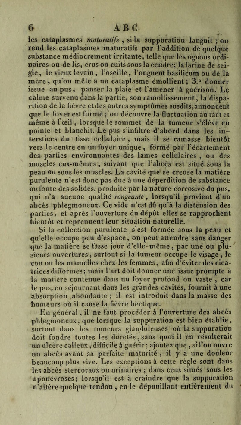 &amp; ABC les cataplasmes maluratifs , si la suppuration languit ; ou rend les cataplasmes maluratifs par l’addition de quelque substance médiocrement irritante, telle que les,ognons ordi¬ naires ou de lis, crus ou cuits sous la cendre; la farine de sei¬ gle, le vieux levain , l’oseille, l’onguent basilicum ou de la mère , qu’on mêle à un cataplasme émollient ; 3.® donner issue au pus, panser la plaie et l’amener à guérison. Le calme survenu dans la partie, son ramollissement, la dispa¬ rition de la fièvre et des autres symptômes susdits,annoncent que le foyer est formé ; on découvre la iluctualion au tact et même à l’œil, lorsque le sommet de la tumeur s’élève en pointe et blanchit. Le pus s’infiltre d’abord dans les in¬ terstices du tissu cellulaire , mais il se ramasse bientôt vers le centre en un foyer unique , formé par l’écartement des parties environnantes des lames cellulaires , ou des muscles eux-mêmes , suivant que l’abcès est situé sous la peau ou sous les muscles. La cavité que' se creuse la matière purulente n’est donc pas due à une déperdition de substance ou fonte des solides, produite par la nature corrosive du pus, qui n’a aucune qualité rongeante, lorsqu’il provient d’un abcès phlegmoneux. Ce vide n’est dû qu’à la distension des parties, et après l’ouverture du dépôt elles sc rapprochent bientôt et reprennent leur situation naturelle. Si la collection purulenle s’est formée sous la peau et quelle occupe peu d’espace, on peut attendre sans danger que la matière se fasse jour d’elle-même, par une ou plu¬ sieurs ouvertures, surtout si la tumeur occupe le visage, le cou ou les mamelles chez les femmes, afin d’éviter des cica¬ trices difformes; mais l’art doit donner une issue prompte à la matière contenue dans un foyer profond ou vaste , car le pus, en séjournant dans les grandes cavités, fournit à une absorption abondante ; il est introduit dans la masse des humeurs où il cause la fièvre hectique. En général , il ne faut procéder à l’ouverture des abcès phlegmoneux. que lorsque la suppuration est bien établie, surtout dans les tumeurs glanduleuses où la suppuration doit fondre toutes les duretés, sans quoi il en résulterait un ulcère calleux, difficile à guérir; ajoutez que , si l’on ouvre un abcès avant sa parfaite maturité , il y a une douleur beaucoup plus vive. Les exceptions à cette règle sont dans les abcès stercoraux ou urinaires ; dans ceux situés sous les aponévroses; lorsqu’il est à craindre que la suppuration n’altère quelque tendon , en le dépouillant entièrement du
