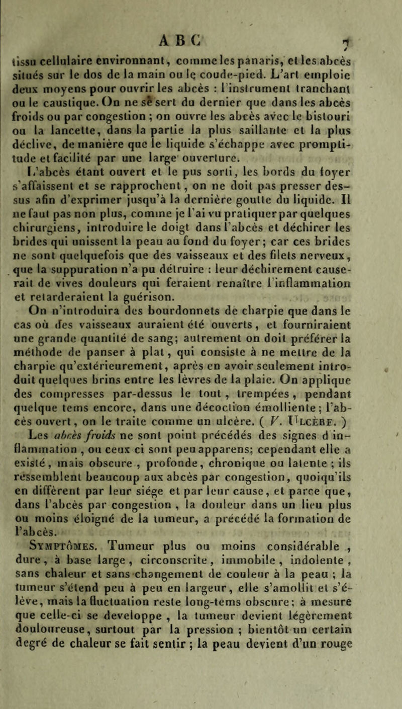 tissu cellulaire environnant, comme les panaris, et les abcès situés sur le dos de la main ou Iç coude-pied. L’art emploie dexix moyens pour ouvrir les abcès : l inslrument tranchant ou le caustique. On ne sî sert du dernier que dans les abcès froids ou par congestion ; on ouvre les abcès avec le bistouri ou la lancette, dans la partie la plus saillante et la plus déclive, de manière que le liquide s’échappe avec prompti¬ tude et facilité par une large ouverture. I/abcès étant ouvert et le pus sorti, les bords du foyer .s’affaissent et se rapprochent, on ne doit pas presser des¬ sus afin d’exprimer jusqu’à la dernière goutte du liquide. Il ne faut pas non plus, comme je l’ai vu pratiquer par quelques chirurgiens, introduire le doigt dans l’abcès et déchirer les brides qui unissent la peau au fond du foyer; car ces brides ne sont quelquefois que des vaisseaux et des filets nerveux, que la suppuration n’a pu détruire ; leur déchirement cause¬ rait de vives douleurs qui feraient renaître l’iriflammalion et retarderaient la guérison. On n’introduira des bourdonnets de charpie que dans le cas où des vaisseaux auraient été ouverts, et fourniraient une grande quantité de sang; autrement on doit préférer la méthode de panser à plat, qui consiste à ne mettre de la charpie qu’extérleurement, après en avoir seulement intro¬ duit quelques brins entre les lèvres de la plaie. On applique des compresses par-dessus le tout, trempées, pendant quelque tems encore, dans une décoction émolliente; l’ab¬ cès ouvert, on le traite comme un ulcère. ( F. ITlcèbf. ) Les ahr.ès froids ne sont point précédés des signes d in¬ flammation , ou ceux ci sont peuapparens; cependant elle a existé, mais obscure , profonde, chronique ou latente ; ils ressemblent beaucoup aux abcès par congestion, quoiqu’ils en diffèrent par leur siège et par leur cause, et parce que, dans l’abcès par congestion , la douleur dans un lieu plus ou moins éloigné de la tumeur, a précédé la formation de l’abcès. Symptômes. Tumeur plus ou moins considérable , dure , à base large , circonscrite , immobile , indolente , sans chaleur et sans changement de couleur à la peau ; la tumeur s’étend peu à peu en largeur, elle s’amollit et s’é¬ lève, mais la fluctuation reste long-tcms obscure; à mesure que celle-ci se développé , la tumeur devient légèrement douloureuse, surtout par la pression ; bientôt un certain degré de chaleur se fait sentir ; la peau devient d’un rouge