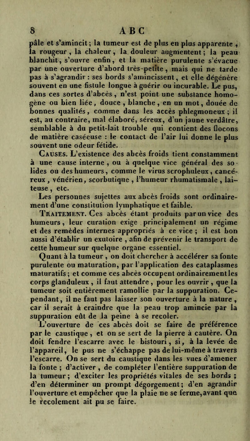 pâle et s’amincit ; la tumeur est de plus en plus apparente « la rougeur , la chaleur, la douleur augmentent ; la peau blanchit, s’ouvre enfin, et la matière purulente s’évacue par une ouverture d’abord très-petite , mais qui ne tarde pas à s’agrandir : ses bords s’amincissent, et elle dégénère souvent en une fistule longue à guérir ou incurable. Le pus, dans ces sortes d’abcès , n’est point une substance homo¬ gène ou bien liée, douce , blanche , en un mot, douée de bonnes qualités, comme dans les accès phlegmoneux ; il est, au contraire, mal élaboré, séreux, d’un jaune verdâtre, semblable à du petit-lait trouble qui contient des (locons de matière caséeuse : le contact de l’air lui donne le plus souvent une odeur fétide. Causes. L’existence des abcès froids tient constamment à une cause interne , ou à quelque vice général des so ■ lides ou des humeurs, comme le virus scrophuleux, cancé¬ reux , vénérien, scorbutique , l’humeur rhumatismale , lai¬ teuse , etc. Les personnes sujettes aux abcès froids sont ordinaire¬ ment d’une constitution lymphatique et faible. Traitement. Ces abcès étant produits par un vice des humeurs, leur curation exige principalement un régime et des remèdes internes appropriés à ce vice ; il est bon aussi d’établir un exutoire , afin de prévenir le transport de cette humeur sur quelque organe essentiel. Quant à la tumeur , on doit chercher à accélérer sa fonte purulente ou maturation, par l’application des cataplasmes maturatifs ; et comme ces abcès occupent ordinairement les corps glanduleux , il faut attendre , pour les ouvrir , que la tumeur soit entièrement ramollie par la suppuration. Ce¬ pendant, il ne faut pas laisser son ouverture à la nature , car il serait à craindre que la peau trop amincie par la suppuration eût de la peine à se recoler. L’ouverture de ces abcès doit se faire de préférence par le caustique , et on se sert de la pierre à cautère. On doit fendre l’escarre avec le bistouri, si, à la levée de l’appareil, le pus ne s’échappe pas de lui-même à travers l’escarre. On se sert du caustique dans les vues d’amener la fonte ; d’activer , de compléter l’entière suppuration de la tumeur ; d’exciter les propriétés vitales de ses bords ; d’en déterminer un prompt dégorgement ; d’en agrandir l’ouverture et empêcher que la plaie ne se ferme,avant que le recolement ait pu se faire.