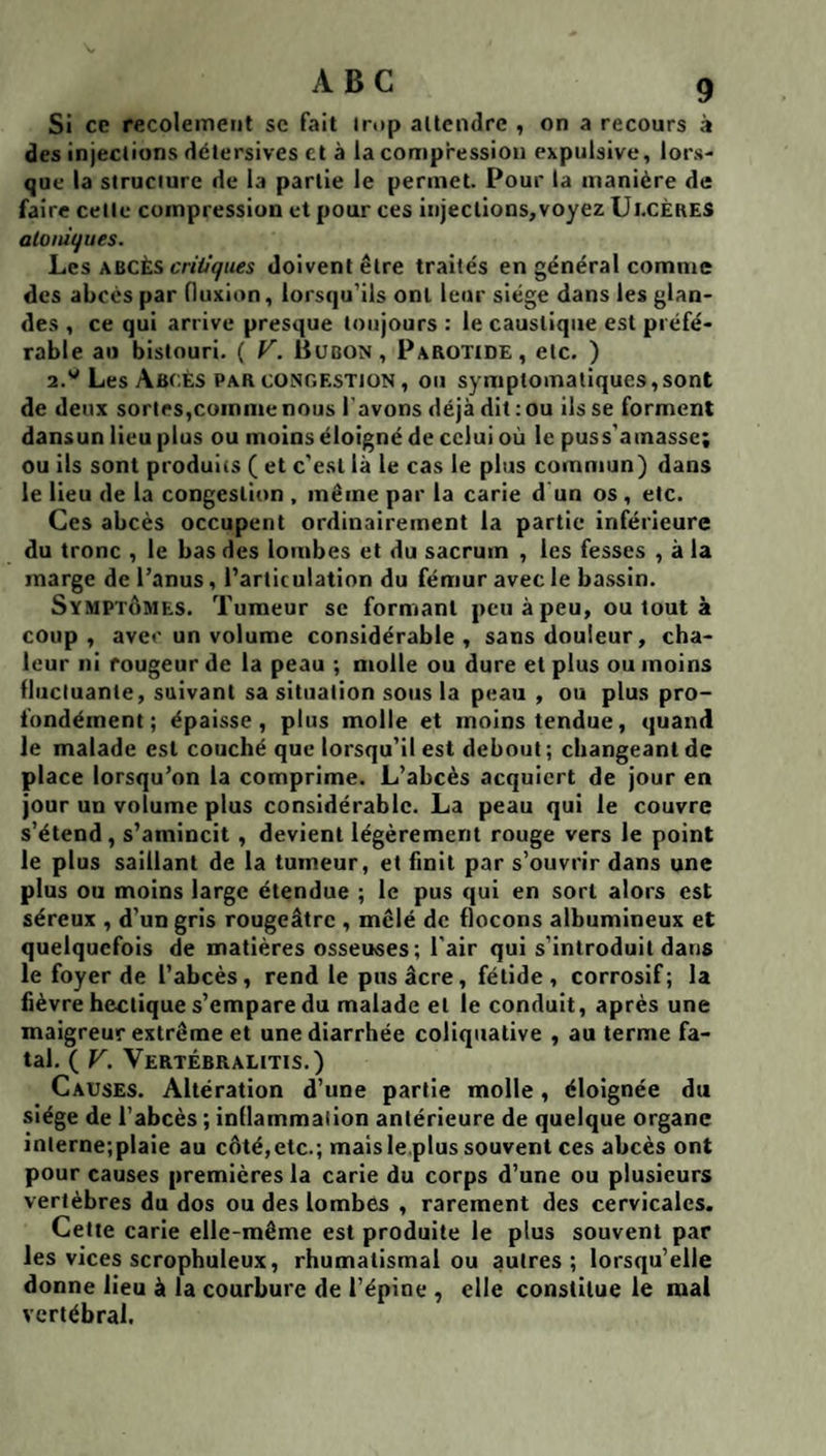 Si ce recolemeiit sc fait inip attendre , on a recours à des injections détersives et à la compression expulsive, lors¬ que la structure de la partie le permet. Pour la manière de faire cette compression et pour ces injections,voyez Ul.cÈRES aloiù^ues. hes \BCÈ.s criii(fues doivent être traités en général comme des abcès par fluxion, lorsqu'ils ont leur siège dans les glan¬ des , ce qui arrive presque toujours : le caustique est préfé¬ rable au bistouri. ( T. Bubon, Parotide, etc. ) 2.''Les Abcès par conc.estion , ou symptomatiques,sont de deux sorlrs,comme nous l’avons déjà dit; ou ils se forment dansun lieu plus ou moins éloigné de celui où le puss'amasse; ou ils sont produits ( et c'est là le cas le plus commun) dans le lieu de la congestion , même par la carie d un os, etc. Ces abcès occupent ordinairement la partie inférieure du tronc , le bas des lombes et du sacrum , les fesses , à la marge de l’anus, l’articulation du fémur avec le ba.ssin. Symptômes. Tumeur se formant peu à peu, ou tout à coup, avec un volume considérable, sans douleur, cha¬ leur ni rougeur de la peau ; molle ou dure et plus ou moins fluctuante, suivant sa situation sous la peau , ou plus pro¬ fondément ; épaisse, plus molle et moins tendue, quand le malade est couché que lorsqu’il est debout; changeant de place lorsqu’on la comprime. L’abcès acquiert de jour en jour un volume plus considérable. La peau qui le couvre s’étend, s’amincit, devient légèrement rouge vers le point le plus saillant de la tumeur, et finit par s’ouvrir dans une plus ou moins large étendue ; le pus qui en sort alors est séreux , d’un gris rougeâtre , mêlé de flocons albumineux et quelquefois de matières osseuses ; l'air qui s’introduit dans le foyer de l’abcès, rend le pus âcre, fétide, corrosif; la fièvre hectique s’empare du malade et le conduit, après une maigreur extrême et une diarrhée coliqiiative , au terme fa¬ tal. ( V. Vertébralitis.) Causes. Altération d’une partie molle, éloignée du siège de l’abcès ; inflammation antérieure de quelque organe inlerne;plaie au côté, etc.; mais le plus souvent ces abcès ont pour causes premières la carie du corps d’une ou plusieurs vertèbres du dos ou des lombes , rarement des cervicales. Cette carie elle-même est produite le plus souvent par les vices scrophuleux, rhumatismal ou autres; lorsqu’elle donne lieu à la courbure de l’épine , elle constitue le mal vertébral.