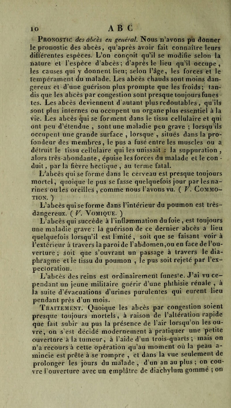 Pronostic des abcès en général. Nous n’avons pu donner le pronostic des abcès, qu’après avoir fait connaître leurs différentes espèces. L’on conçoit qu’il se modifie selon la nature et l’espèce d’abcès; d’après le lieu qu’il occupe, les causes qui y donnent lieu; selon l’âge, les forces et le tempérament du malade. Les abcès chauds sont moins dan¬ gereux et d’une guérison plus prompte que les froids; tan¬ dis que les abcès par congestion sont presque toujours funes tes. Les abcès deviennent d autant plus redoutables , qu’ils sont plus internes ou occupent un organe plus essentiel à la vie. Les abcès qui se forment dans le tissu cellulaire et qui ont peu d’étendue , sont une maladie peu grave ; lorsqu ils occupent une grande surface , lorsque , situés dans la pro¬ fondeur des membres, le pus a fusé entre les muscles ou a détruit le tissu cellulaire qui les unissait : la suppuration , alors très-abondante, épuise les forces du malade et le con - duit, par la fièvre hectique , au terme fatal. L’abcès qui se forme dans le cerveau est presque toujours mortel, quoique le pus se fasse quelquefois jour par les na¬ rines ou les oreilles , comme nous l’avons vu. ( V. Commo¬ tion. ) L’abcès qui se forme dans l’intérieur du poumon est très- dangereux. ( V. Vomique. ) L’abcès qui succède à l’inflammation du foie , est toujours une maladie grave : la guérison de ce dernier abcès a lieu quelquefois lorsqu’il est limité, soit que se faisant voir à l’extérieur à travers laparolde l’abdomen,ou en face de l’ou¬ verture ; soit que s’ouvrant un passage à travers le dia¬ phragme et le tissu du poumon , le pus soit rejeté par l’ex- pecioration. L’abcès des reins est ordinairement funes'e. J’ai vu ce¬ pendant un jeune militaire guérir d’une phthisie rénale , à la suite d’évacuations d’urines purulentes qui eurent Heu pendant près d’un mois. Traitement. Quoique les abcès par congestion soient presque toujours mortels, à raison de l’altération rapide que fait subir au pus la présence de l’air lorsqu’on les ou¬ vre, on s'est décidé modernement à pratiquer une petite ouverture à la tumeur, à l’aide d’un trois-quarts ; mais on n’a recours à cette opération qu’au moment où la peau a- mincie est prête à se rompre , et dans la vue seulement de prolonger les jours du malade , d’un an au plus ; on cou¬ vre l’ouverture avec un emplâtre de diachylura gommé ; on