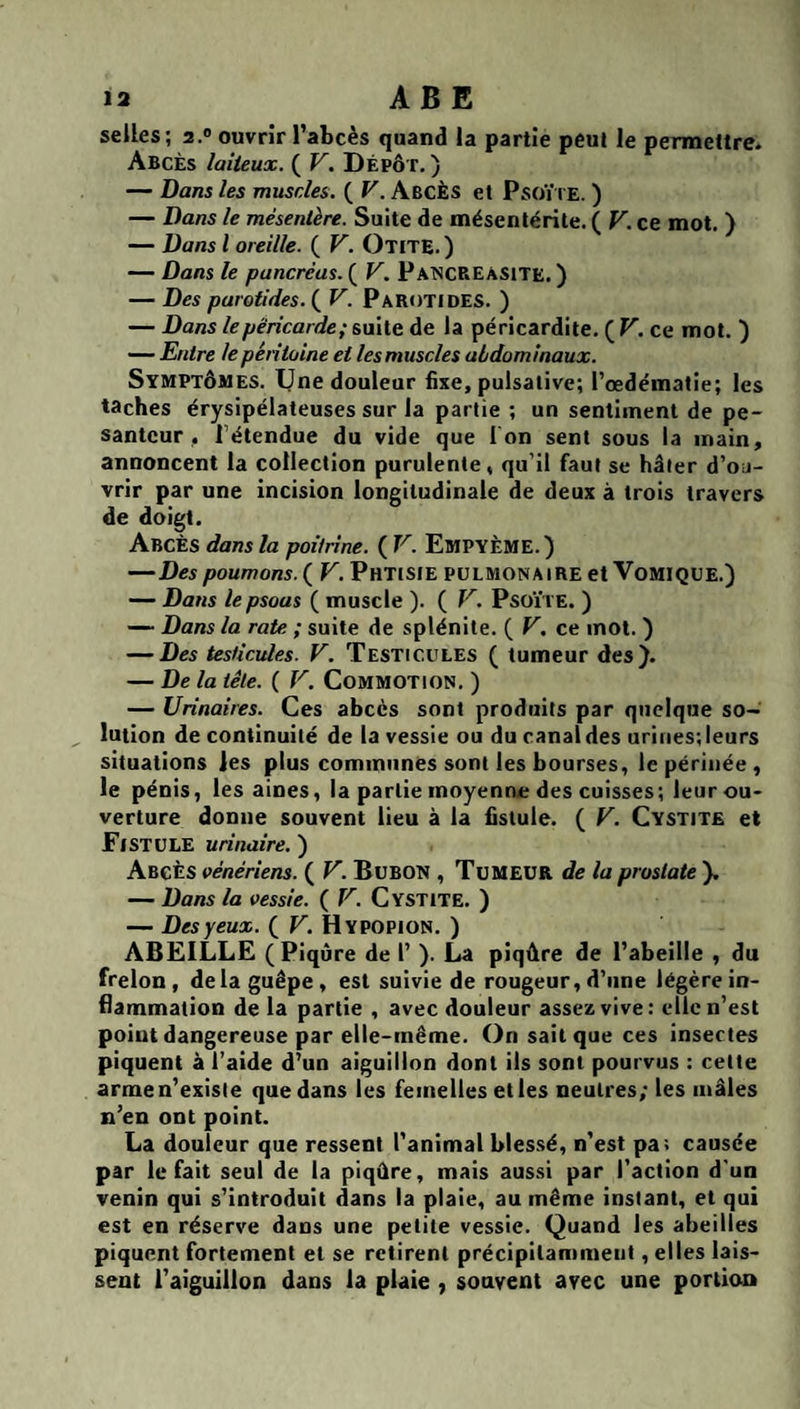 seiles; 2.® ouvrir l’abcès quand la partie peut le permettre. Abcès laiteux. ( V. Dépôt, ) — Dans les muscles. ( V. Abcès et Psoïi e. ) — Dans le mésentère. Suite de mésentérile. ( F. ce mot. ) — Dans l oreille. ( V. Otite.) — Dans le pancréas. ( V. PatSCREàsite. ) — Des parotides. ( V. Parotides. ) — Dans le péricarde; saile de la péricardite. (F. ce mot. ) — Entre lepéntoine et les muscles abdominaux. Symptômes. IJne douleur fixe, pulsative; l’œdématie; les taches érysipélateuses sur la partie ; un sentiment de pe¬ santeur, rétendue du vide que I on sent sous la main, annoncent la collection purulente, qu’il faut se hâter d’ou¬ vrir par une incision longitudinale de deux à trois travers de doigt. Abcès dans la poitrine. ( V. EmpyèME.) —Des poumons. ( V. Phtisie pulmonaire et Vomique.) — Dans le psoas ( muscle ). ( V. Psoïte. ) —“ Dans la rate ; suite de splénite. ( V. ce mot. ) — Des testicules. V. Testicules ( tumeur des). — De la tête. ( V. Commotion. ) — Urinaires. Ces abcès sont produits par quelque so¬ lution de continuité de la vessie ou du canal des urines; leurs situations les plus communes sont les bourses, le périnée, le pénis, les aines, la partie moyenne des cuisses; leur ou¬ verture donne souvent lieu à la fistule. ( F. Cystite et Fistule urinaire. ) Abcès vénériens. ( F. Bubon , Tumeur de la prostate ). — Dans la vessie. ( F. Cystite. ) — Des yeux. ( F. Hypopion. ) ABEILLE (Piqûre de 1’ ). La piqûre de l’abeille , du frelon, delà guêpe, est suivie de rougeur, d’une légère in¬ flammation de la partie , avec douleur assez vive : clic n’est point dangereuse par elle-même. On sait que ces insectes piquent à l’aide d’un aiguillon dont ils sont pourvus : cette armen’existe que dans les femelles et les neutres; les mâles n’en ont point. La douleur que ressent l'animal blessé, n’est pa; causée par le fait seul de la piqûre, mais aussi par l’action d'un venin qui s’introduit dans la plaie, au même instant, et qui est en réserve dans une petite vessie. Quand les abeilles piquent fortement et se retirent précipitamment, elles lais¬ sent l’aiguillon dans la plaie , souvent avec une portion