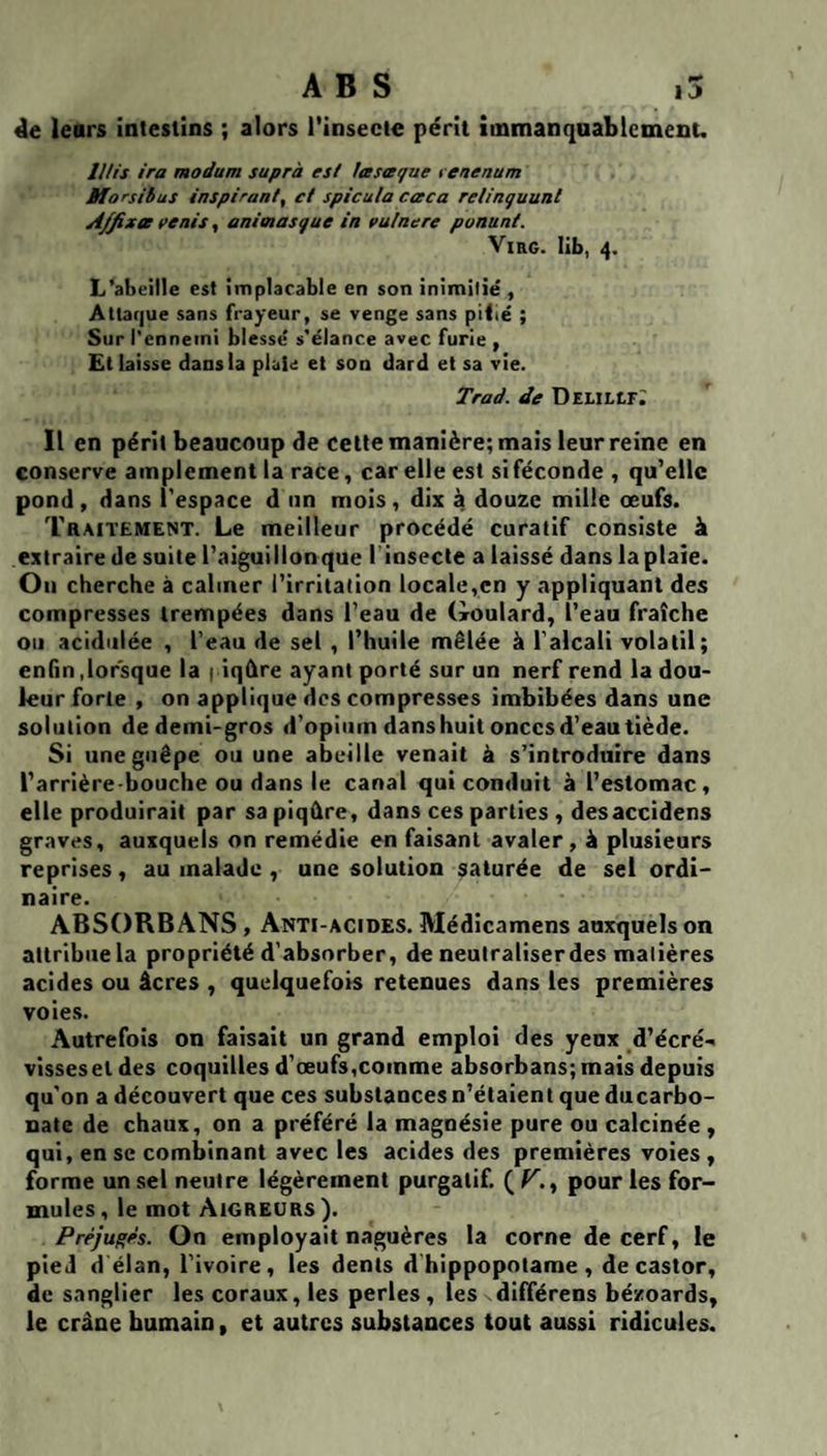 ABS ,5 4e leurs intestins ; alors l’insecte périt îinmanquablemenu lUis ira modum suprà esl Ittsteque t enenum Morsibus inspirant, et spicula cceca relinguunl A/fixee pénis, animasgue in pulnere ponant. ViRG. lib, 4. L’abeille est implacable en son inimitié , Attaque sans frayeur, se venge sans pitié ; Sur l'ennemi blessé s'élance avec furie , Et laisse dans la plaie et son dard et sa vie. Trad. de DEllLtr^ Il en périt beaucoup de celte manière; mais leur reine en conserve amplement la race, car elle est si féconde , qu’elle pond, dans l'espace d iin mois, dix à douze mille œufs. Traitement. Le meilleur procédé curatif consiste à extraire de suite l’aiguillonque linsecte alaissé dans laplaie. Ou cherche à calmer l’irritation locale,en y appliquant des compresses trempées dans l’eau de Goulard, l’eau fraîche ou acidulée , l’eau de sel , l’huile mêlée à l’alcali volatil; enfin,lorsque la 1 iqûre ayant porté sur un nerf rend la dou¬ leur forte , on applique des compresses imbibées dans une solution de demi-gros d’opium dans huit onces d’eau tiède. Si une guêpe ou une abeille venait à s’introduire dans l’arrière-bouche ou dans le canal qui conduit à l’estomac, elle produirait par sa piqûre, dans ces parties , desaccidens graves, auxquels on remédie en faisant avaler, à plusieurs reprises, au malade , une solution saturée de sel ordi¬ naire. ABSORBANS, Anti-acides. Médicamens auxquels on attribue la propriété d’absorber, de neutraliser des matières acides ou âcres , quelquefois retenues dans les premières voie.s. Autrefois on faisait un grand emploi des yeux d’écré-. vissesetdes coquilles d’œufs,comme absorbans;mais depuis qu’on a découvert que ces substances n’étaient que ducarbo- nate de chaux, on a préféré la magnésie pure ou calcinée, qui, en se combinant avec les acides des premières voies , forme un sel neutre légèrement purgatif. ( V,^ pour les for¬ mules, le mot Aigreurs). Préjuges. On employait naguères la corne de cerf, le pied d élan, l’ivoire, les dents d hippopotame , de castor, de sanglier les coraux, les perles, les différens bézoards, le crâne humain, et autres substances tout aussi ridicules.