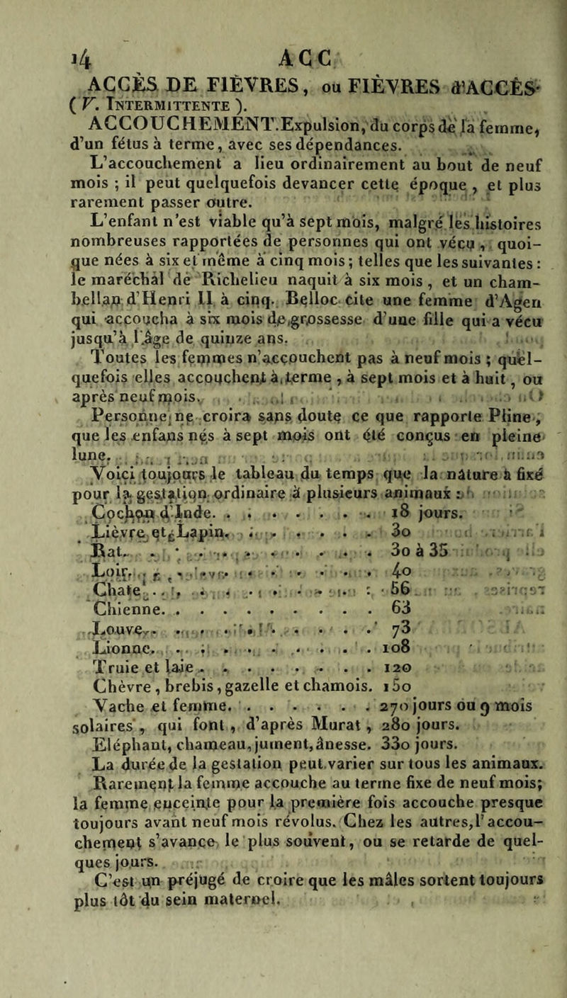 ACCÈS DE FIÈVRES, ou FIÈVRES d’ACCÊS- ( F. Intermittente ). AGCOUCHEMENT.ExpulsIon, du corpsdi\là femmes d’un fétus à terme, avec ses dépendances. L’accouchement a lieu ordinairement au bout de neuf mois ; il peut quelquefois devancer cette époque , et plus rarement passer outre. L’enfant n’est viable qu’à sept mois, malgré les histoires nombreuses rapportées de personnes qui ont véct;i, quoi¬ que nées à six et même a cinq mois ; telles que les suivantes : le maréchal dé Richelieu naquit à six mois , et un cham- b.eH.a;î d’Henri 11. à cinq. Bqlloc cite une femme d’yVgen qui accoucha à six mois dn,grossesse d’une fille qui a vécu jusqu’à l’.âge de quinze ans. Toutes les fentmes n’a,cç.ouchcnt pas à neuf mois ; quel¬ quefois elles accouchent à,J,errae , à sept mois et à huit, ou après neuf njois. ? Personne, np croira sans doute ce que rapporte Pline., que les enfans nés à sept mois ont été conçus en pleine lune, Voici toujours le tableau du temps que la nature à fixé pour lît ges.tftiqn; ordinaire à plusieurs animaux Cpchçfl • ..jours. Lièvre^ qt|^Lapin, 3o ; , i Fiat.. • * ... . * 4 3o à 35 , LoiCf.. i; • - ' .4 V f,4 : * • * • • • Cha»e|,..’, . . .J . . i. 1. : -56 ; ; .i Chienne..63 .LouvOr. 4 . . 4 4 4 4 4 ’jZ Llonoc4 ....... 4 4 108 Truie et laie 4 ..120 Chèvre, brebis, gazelle et chamois. 15o Vache et femme..270 jours ou 9 mois solaires', qui font , d’après Murat, 280 jours. Eléphant, chameau, jument,ânesse. 33o jours. La durée de la gestation peut.varier sur tous les animaux. RaremenJ. la femme accouche au terme fixe de neuf mois; la femme enceinte pour la première fois accouche presque toujours avant neuf mois révolus. Chez les autres,!’accou- chernenl s’avanco, le plus souvent, ou se retarde de quel¬ ques jours. C’est qn préjugé de croire que les mâles sortent toujours plus tôt du sein maternel.