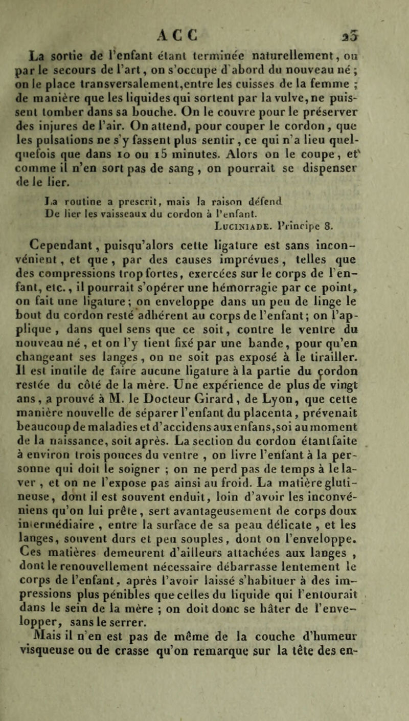 La sortie de l’enfant étant terminée naturellement, ou par le secours de l’art, on s’occupe d abord du nouveau né ; on le place transversalement,entre les cuisses de la femme ; de manière que les liquides qui sortent par la vulve, ne puis¬ sent tomber dans sa bouche. On le couvre pour le préserver des Injures de l’air. On attend, pour couper le cordon, que les pulsations ne s'y fassent plus sentir , ce qui n’a lieu quel¬ quefois que dans lo ou i5 minutes. Alors on le coupe, et' comme il n’en sort pas de sang , on pourrait se dispenser de le lier. I.a routine a prescrit, mais la raison défend De lier les vaisseaux du cordon à l’enfant. I.uciniade. IMncipe 8. Cependant, puisqu’alors cette ligature est sans incon¬ vénient, et que, par des causes imprévues, telles que des compressions trop fortes, exercées sur le corps de l'en¬ fant, etc., il pourrait s’opérer une hémorragie par ce point, on fait une ligature; on enveloppe dans un peu de linge le bout du cordon resté adhérent au corps de l’enfant; on l’ap¬ plique , dans quel sens que ce soit, contre le ventre du nouveau né , et on l’y tient fixé par une bande, pour qu’en changeant ses langes , on ne soit pas exposé à le tirailler. 11 est inutile de faire aucune ligature à la partie du çordon restée du côté de la mère. Une expérience de plus de vingt ans, a prouvé à M. le Docteur Girard , de Lyon, que cette manière nouvelle de séparer l’enfant du placenta, prévenait beaucoup de maladies et d’accidens auxenfans,soi au moment de la naissance, soit après. La section du cordon étantfaite à environ trois pouces du ventre , on livre l’enfant à la per¬ sonne qui doit le soigner ; on ne perd pas de temps à le la¬ ver , et on ne l’expose pas ainsi au froid. La matière gluti- neuse, dont il est souvent enduit, loin d’avoir les inconvé- niens qu’on lui prête, sert avantageusement de corps doux imerinédiaire , entre la surface de sa peau délicate , et les langes, souvent durs et peu souples, dont on l’enveloppe. Ces matières demeurent d’ailleurs attachées aux langes , dont le renouvellement nécessaire débarrasse lentement le corps de l’enfant, après l’avoir laissé s’habituer à des im¬ pressions plus pénibles que celles du liquide qui l’entourait dans le sein de la mère ; on doit doue se hâter de l’enve¬ lopper, sans le serrer. Mais il n’en est pas de même de la couche d’humeur visqueuse ou de crasse qu’on remarque sur la tête des en-