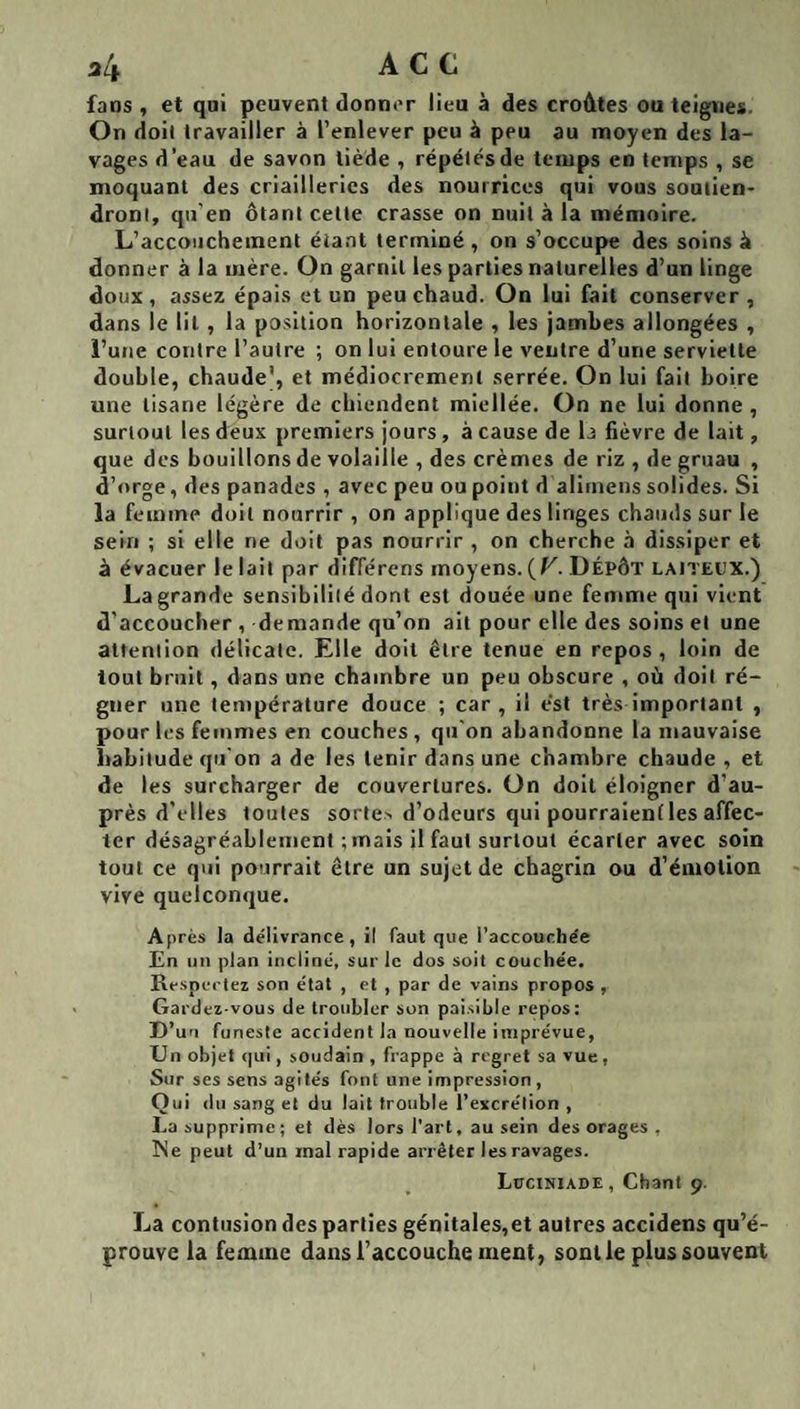34 AC c fans , et qui peuvent donner lieu à des croûtes ou teignes. On doit travailler à l’enlever peu à peu au moyen des la¬ vages d’eau de savon tiède , répétés de temps en temps , se moquant des criailleries des nourrices qui vous soutien¬ dront, qu'en ôtant cette crasse on nuit à la mémoire. L’accouchement étant terminé , on s’occupe des soins à donner à la mère. On garnit les parties naturelles d’un linge doux, assez épais et un peu chaud. On lui fait conserver, dans le lit , la position horizontale , les jambes allongées , i’une contre l’autre ; on lui entoure le ventre d’une serviette double, chaude’, et médiocrement serrée. On lui fait boire une tisane légère de chiendent miellée. On ne lui donne, surtout les deux premiers jours, à cause de b fièvre de lait, que des bouillons de volaille , des crèmes de riz , de gruau , d’orge, des panades , avec peu ou point d alimens solides. Si la femme doit nourrir , on applique des linges chauds sur le sein ; si elle ne doit pas nourrir , on cherche à dissiper et à évacuer le lait par différens moyens. (F. Dépôt laiteux.) La grande sensibilité dont est douée une femme qui vient d’accoucher , demande qu’on ait pour elle des soins et une attention délicate. Elle doit être tenue en repos , loin de tout bruit, dans une chambre un peu obscure , où doit ré¬ gner une température douce ; car, il est très important , pour les femmes en couches , qu'on abandonne la mauvaise habitude qu'on a de les tenir dans une chambre chaude , et de les surcharger de couvertures. On doit éloigner d’au¬ près d’elles toutes sorte-, d’odeurs qui pourraient les affec¬ ter désagréablement ; mais il faut surtout écarter avec soin tout ce qui pourrait être un sujet de chagrin ou d’émotion vive quelconque. Après la délivrance, il faut que l’accourhe'e En un plan incliné, sur le dos soit couchée. Respectez son état , et , par de vains propos , Gardez-vous de troubler son paisible repos: D’un funeste accident la nouvelle imprévue, Un objet (|ui, soudain , frappe à regret sa vue, Sur ses sens agités font une impression, O ui du sang et du lait trouble l’excrétion , La supprime; et dès lors l’art, au sein des orages , Ne peut d’un mal rapide arrêter les ravages. Lüciniade, Chant 9. La contusion des parties génitales,et autres accidens qu’é¬ prouve la femme dans l’accouche ment, sont le plus souvent