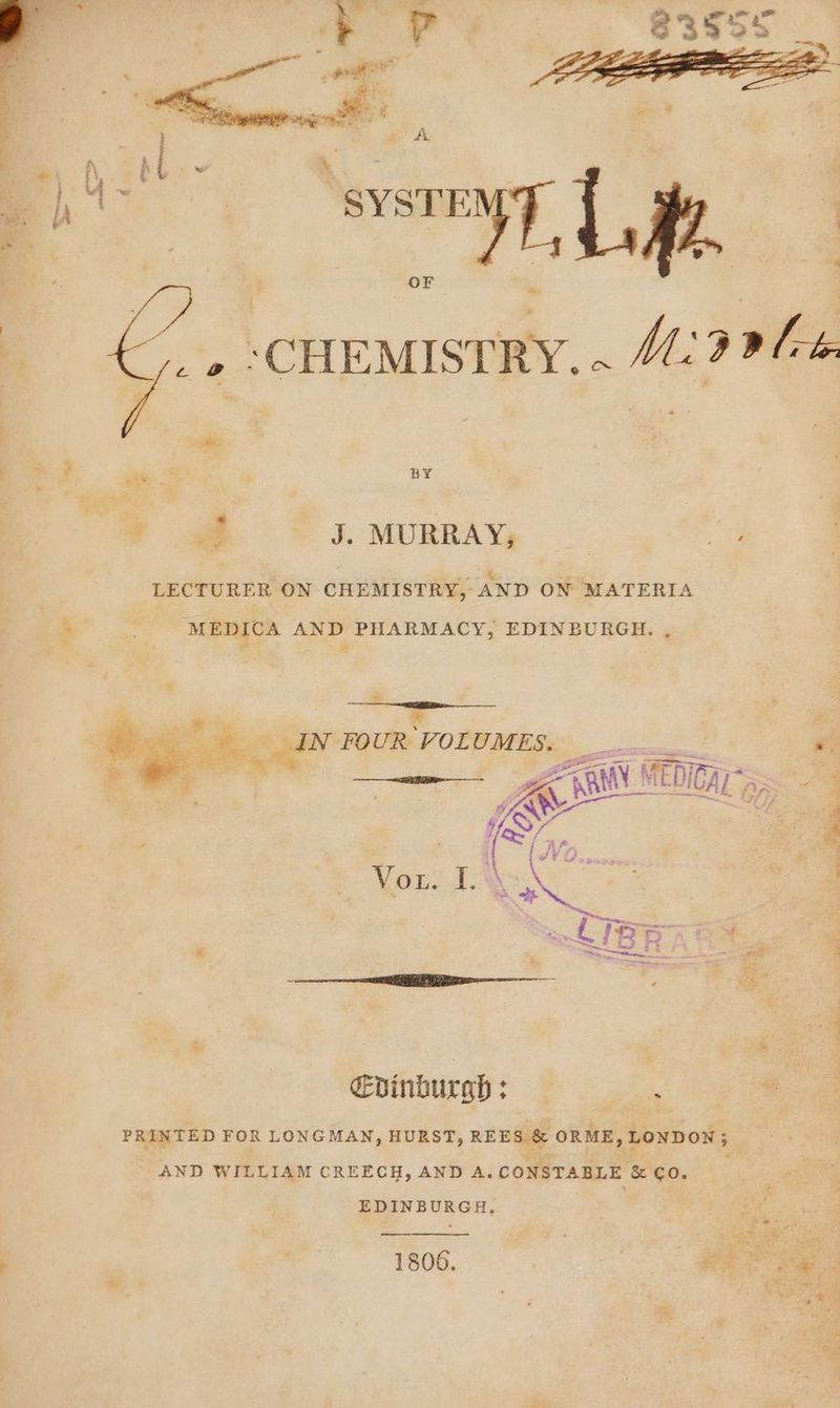 J. MURRAY, __ a LECTURER ON CHEMISTRY, AND ON MATERIA * MEDICA AND PHARMACY, EDINBURGH. , rs ‘ %e IN FOUR VOLUMES. < vide ee ——— ee ae A hit ira a “ See PANE ERIVAL A; ; yy ew al | “Ss “% % a af | B ; : Nott # LIB am * 4 a “e Edinburgh : ’ PRINTED FOR LONGMAN, HURST, REES &amp; ORME, LONDON ; : AND WILLIAM CREECH, AND A. CONSTABLE &amp; CO. EDINBURGH. 4 1806. ie